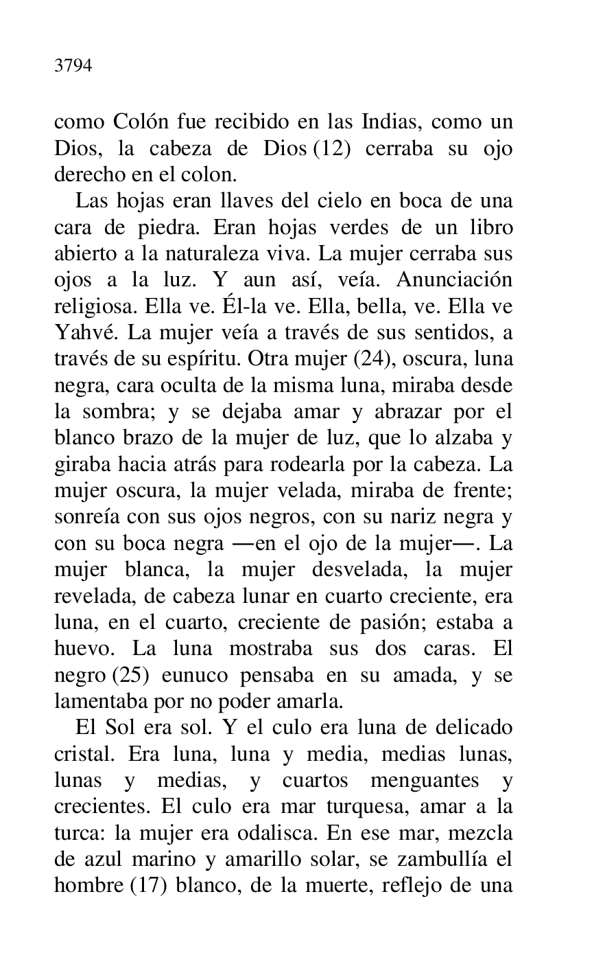
como Colón fue recibido en las Indias, como un 
Dios, la cabeza de Dios (12) cerraba su ojo 
derecho en el colon. 

Las hojas eran llaves del cielo en boca de una 
cara de piedra. Eran hojas verdes de un libro 
abierto a la naturaleza viva. La mujer cerraba sus 
ojos a la luz. Y aun así, veía. Anunciación 
religiosa. Ella ve. Él-la ve. Ella, bella, ve. Ella ve 
Yahvé. La mujer veía a través de sus sentidos, a 
través de su espíritu. Otra mujer (24), oscura, luna 
negra, cara oculta de la misma luna, miraba desde 
la sombra; y se dejaba amar y abrazar por el 
blanco brazo de la mujer de luz, que lo alzaba y 
giraba hacia atrás para rodearla por la cabeza. La 
mujer oscura, la mujer velada, miraba de frente; 
sonreía con sus ojos negros, con su nariz negra y 
con su boca negra .en el ojo de la mujer.. La 
mujer blanca, la mujer desvelada, la mujer 
revelada, de cabeza lunar en cuarto creciente, era 
luna, en el cuarto, creciente de pasión; estaba a 
huevo. La luna mostraba sus dos caras. El 
negro (25) eunuco pensaba en su amada, y se 
lamentaba por no poder amarla. 

El Sol era sol. Y el culo era luna de delicado 
cristal. Era luna, luna y media, medias lunas, 
lunas y medias, y cuartos menguantes y 
crecientes. El culo era mar turquesa, amar a la 
turca: la mujer era odalisca. En ese mar, mezcla 
de azul marino y amarillo solar, se zambullía el 
hombre (17) blanco, de la muerte, reflejo de una 


