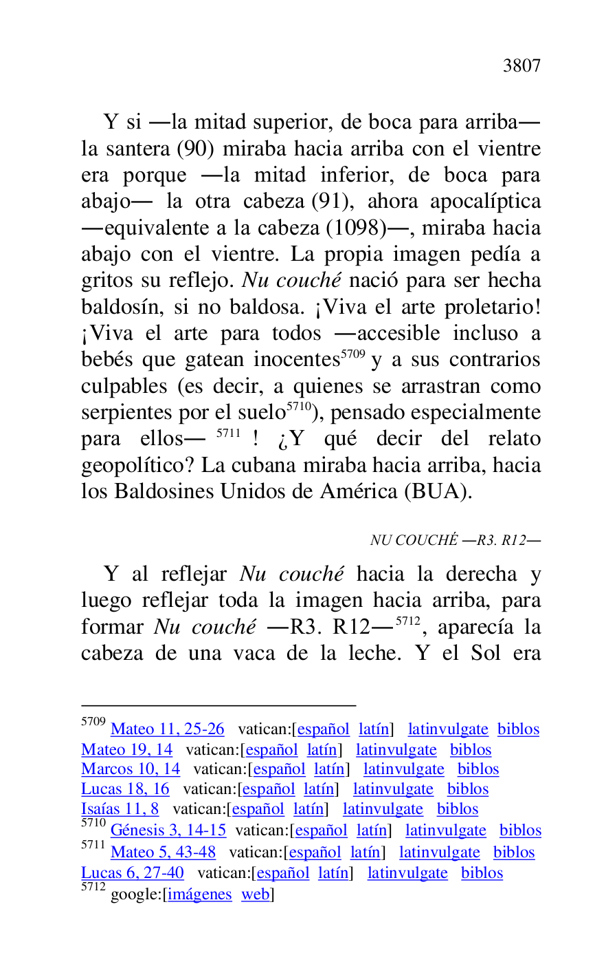 
Y si .la mitad superior, de boca para arriba. 
la santera (90) miraba hacia arriba con el vientre 
era porque .la mitad inferior, de boca para 
abajo. la otra cabeza (91), ahora apocalíptica 
.equivalente a la cabeza (1098)., miraba hacia 
abajo con el vientre. La propia imagen pedía a 
gritos su reflejo. Nu couché nació para ser hecha 
baldosín, si no baldosa. ¡Viva el arte proletario! 
¡Viva el arte para todos .accesible incluso a 
bebés que gatean inocentes 5709 y a sus contrarios 
culpables (es decir, a quienes se arrastran como 
serpientes por el suelo 5710), pensado especialmente 
para ellos.5711! ¿Y qué decir del relato 
geopolítico? La cubana miraba hacia arriba, hacia 
los Baldosines Unidos de América (BUA). 

5709 Mateo 11, 25-26 vatican:[español latín] latinvulgate biblos 

Mateo 19, 14 vatican:[español latín] latinvulgate biblos 

Marcos 10, 14 vatican:[español latín] latinvulgate biblos 

Lucas 18, 16 vatican:[español latín] latinvulgate biblos 

Isaías 11, 8 vatican:[español latín] latinvulgate biblos 

5710 Génesis 3, 14-15 vatican:[español latín] latinvulgate biblos 

5711 Mateo 5, 43-48 vatican:[español latín] latinvulgate biblos 

Lucas 6, 27-40 vatican:[español latín] latinvulgate biblos 

5712 google:[imágenes web] 

NU COUCHÉ .R3. R12. 
Y al reflejar Nu couché hacia la derecha y 
luego reflejar toda la imagen hacia arriba, para 
formar Nu couché .R3. R12.5712, aparecía la cabeza de una vaca de la leche. Y el Sol era 


