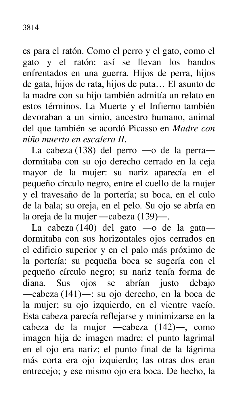 
es para el ratón. Como el perro y el gato, como el 
gato y el ratón: así se llevan los bandos 
enfrentados en una guerra. Hijos de perra, hijos 
de gata, hijos de rata, hijos de puta… El asunto de 
la madre con su hijo también admitía un relato en 
estos términos. La Muerte y el Infierno también 
devoraban a un simio, ancestro humano, animal 
del que también se acordó Picasso en Madre con 
niño muerto en escalera II. 

La cabeza (138) del perro .o de la perra. 
dormitaba con su ojo derecho cerrado en la ceja 
mayor de la mujer: su nariz aparecía en el 
pequeño círculo negro, entre el cuello de la mujer 
y el travesaño de la portería; su boca, en el culo 
de la bala; su oreja, en el pelo. Su ojo se abría en 
la oreja de la mujer .cabeza (139).. 

La cabeza (140) del gato .o de la gata. 
dormitaba con sus horizontales ojos cerrados en 
el edificio superior y en el palo más próximo de 
la portería: su pequeña boca se sugería con el 
pequeño círculo negro; su nariz tenía forma de 
diana. Sus ojos se abrían justo debajo 
.cabeza (141).: su ojo derecho, en la boca de 
la mujer; su ojo izquierdo, en el vientre vacío. 
Esta cabeza parecía reflejarse y minimizarse en la 
cabeza de la mujer .cabeza (142)., como 
imagen hija de imagen madre: el punto lagrimal 
en el ojo era nariz; el punto final de la lágrima 
más corta era ojo izquierdo; las otras dos eran 
entrecejo; y ese mismo ojo era boca. De hecho, la 


