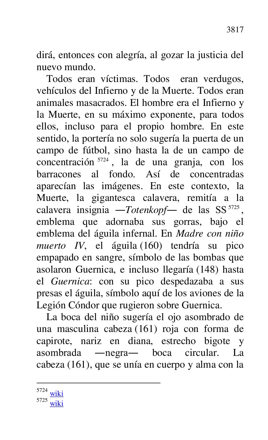 
dirá, entonces con alegría, al gozar la justicia del 
nuevo mundo. 

Todos eran víctimas. Todos eran verdugos, 
vehículos del Infierno y de la Muerte. Todos eran 
animales masacrados. El hombre era el Infierno y 
la Muerte, en su máximo exponente, para todos 
ellos, incluso para el propio hombre. En este 
sentido, la portería no solo sugería la puerta de un 
campo de fútbol, sino hasta la de un campo de 
concentración 5724, la de una granja, con los 
barracones al fondo. Así de concentradas 
aparecían las imágenes. En este contexto, la 
Muerte, la gigantesca calavera, remitía a la 
calavera insignia .Totenkopf. de las SS 5725, 
emblema que adornaba sus gorras, bajo el 
emblema del águila infernal. En Madre con niño 
muerto IV, el águila (160) tendría su pico 
empapado en sangre, símbolo de las bombas que 
asolaron Guernica, e incluso llegaría (148) hasta 
el Guernica: con su pico despedazaba a sus 
presas el águila, símbolo aquí de los aviones de la 
Legión Cóndor que rugieron sobre Guernica. 

5724 wiki 

5725 wiki 

La boca del niño sugería el ojo asombrado de 
una masculina cabeza (161) roja con forma de 
capirote, nariz en diana, estrecho bigote y 
asombrada .negra. boca circular. La 
cabeza (161), que se unía en cuerpo y alma con la 


