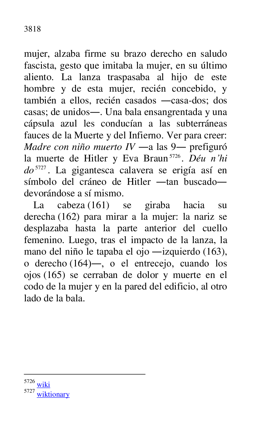 
mujer, alzaba firme su brazo derecho en saludo 
fascista, gesto que imitaba la mujer, en su último 
aliento. La lanza traspasaba al hijo de este 
hombre y de esta mujer, recién concebido, y 
también a ellos, recién casados .casa-dos; dos 
casas; de unidos.. Una bala ensangrentada y una 
cápsula azul les conducían a las subterráneas 
fauces de la Muerte y del Infierno. Ver para creer: 
Madre con niño muerto IV .a las 9. prefiguró 
la muerte de Hitler y Eva Braun 5726. Déu n.hi 
do 5727. La gigantesca calavera se erigía así en 
símbolo del cráneo de Hitler .tan buscado. 
devorándose a sí mismo. 

5726 wiki 

5727 wiktionary 

La cabeza (161) se giraba hacia su 
derecha (162) para mirar a la mujer: la nariz se 
desplazaba hasta la parte anterior del cuello 
femenino. Luego, tras el impacto de la lanza, la 
mano del niño le tapaba el ojo .izquierdo (163), 
o derecho (164)., o el entrecejo, cuando los 
ojos (165) se cerraban de dolor y muerte en el 
codo de la mujer y en la pared del edificio, al otro 
lado de la bala. 


