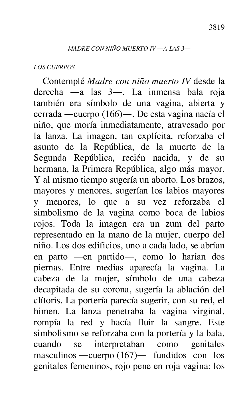 
MADRE CON NIÑO MUERTO IV .A LAS 3. 

LOS CUERPOS 

Contemplé Madre con niño muerto IV desde la 
derecha .a las 3.. La inmensa bala roja 
también era símbolo de una vagina, abierta y 
cerrada .cuerpo (166).. De esta vagina nacía el 
niño, que moría inmediatamente, atravesado por 
la lanza. La imagen, tan explícita, reforzaba el 
asunto de la República, de la muerte de la 
Segunda República, recién nacida, y de su 
hermana, la Primera República, algo más mayor. 
Y al mismo tiempo sugería un aborto. Los brazos, 
mayores y menores, sugerían los labios mayores 
y menores, lo que a su vez reforzaba el 
simbolismo de la vagina como boca de labios 
rojos. Toda la imagen era un zum del parto 
representado en la mano de la mujer, cuerpo del 
niño. Los dos edificios, uno a cada lado, se abrían 
en parto .en partido., como lo harían dos 
piernas. Entre medias aparecía la vagina. La 
cabeza de la mujer, símbolo de una cabeza 
decapitada de su corona, sugería la ablación del 
clítoris. La portería parecía sugerir, con su red, el 
himen. La lanza penetraba la vagina virginal, 
rompía la red y hacía fluir la sangre. Este 
simbolismo se reforzaba con la portería y la bala, 
cuando se interpretaban como genitales 
masculinos .cuerpo (167). fundidos con los 
genitales femeninos, rojo pene en roja vagina: los 


