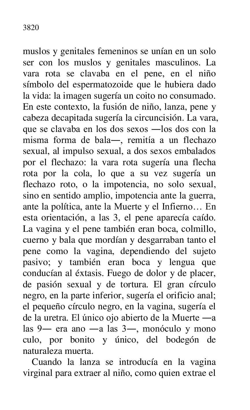 
muslos y genitales femeninos se unían en un solo 
ser con los muslos y genitales masculinos. La 
vara rota se clavaba en el pene, en el niño 
símbolo del espermatozoide que le hubiera dado 
la vida: la imagen sugería un coito no consumado. 
En este contexto, la fusión de niño, lanza, pene y 
cabeza decapitada sugería la circuncisión. La vara, 
que se clavaba en los dos sexos .los dos con la 
misma forma de bala., remitía a un flechazo 
sexual, al impulso sexual, a dos sexos embalados 
por el flechazo: la vara rota sugería una flecha 
rota por la cola, lo que a su vez sugería un 
flechazo roto, o la impotencia, no solo sexual, 
sino en sentido amplio, impotencia ante la guerra, 
ante la política, ante la Muerte y el Infierno… En 
esta orientación, a las 3, el pene aparecía caído. 
La vagina y el pene también eran boca, colmillo, 
cuerno y bala que mordían y desgarraban tanto el 
pene como la vagina, dependiendo del sujeto 
pasivo; y también eran boca y lengua que 
conducían al éxtasis. Fuego de dolor y de placer, 
de pasión sexual y de tortura. El gran círculo 
negro, en la parte inferior, sugería el orificio anal; 
el pequeño círculo negro, en la vagina, sugería el 
de la uretra. El único ojo abierto de la Muerte .a 
las 9. era ano .a las 3., monóculo y mono 
culo, por bonito y único, del bodegón de 
naturaleza muerta. 

Cuando la lanza se introducía en la vagina 
virginal para extraer al niño, como quien extrae el 


