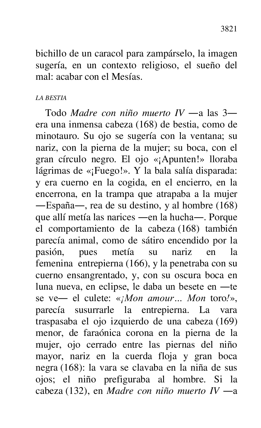 
bichillo de un caracol para zampárselo, la imagen 
sugería, en un contexto religioso, el sueño del 
mal: acabar con el Mesías. 

LA BESTIA 

Todo Madre con niño muerto IV .a las 3. 
era una inmensa cabeza (168) de bestia, como de 
minotauro. Su ojo se sugería con la ventana; su 
nariz, con la pierna de la mujer; su boca, con el 
gran círculo negro. El ojo «¡Apunten!» lloraba 
lágrimas de «¡Fuego!». Y la bala salía disparada: 
y era cuerno en la cogida, en el encierro, en la 
encerrona, en la trampa que atrapaba a la mujer 
.España., rea de su destino, y al hombre (168) 
que allí metía las narices .en la hucha.. Porque 
el comportamiento de la cabeza (168) también 
parecía animal, como de sátiro encendido por la 
pasión, pues metía su nariz en la 
femenina entrepierna (166), y la penetraba con su 
cuerno ensangrentado, y, con su oscura boca en 
luna nueva, en eclipse, le daba un besete en .te 
se ve. el culete: «¡Mon amour… Mon toro!», 
parecía susurrarle la entrepierna. La vara 
traspasaba el ojo izquierdo de una cabeza (169) 
menor, de faraónica corona en la pierna de la 
mujer, ojo cerrado entre las piernas del niño 
mayor, nariz en la cuerda floja y gran boca 
negra (168): la vara se clavaba en la niña de sus 
ojos; el niño prefiguraba al hombre. Si la 
cabeza (132), en Madre con niño muerto IV .a 


