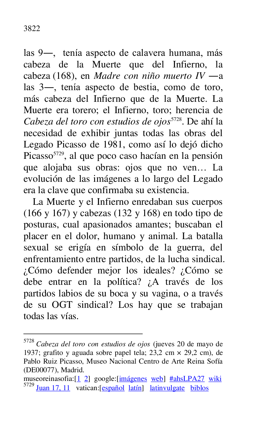 
las 9., tenía aspecto de calavera humana, más 
cabeza de la Muerte que del Infierno, la 
cabeza (168), en Madre con niño muerto IV .a 
las 3., tenía aspecto de bestia, como de toro, 
más cabeza del Infierno que de la Muerte. La 
Muerte era torero; el Infierno, toro; herencia de 
Cabeza del toro con estudios de ojos 5728. De ahí la 
necesidad de exhibir juntas todas las obras del 
Legado Picasso de 1981, como así lo dejó dicho 
Picasso 5729, al que poco caso hacían en la pensión 
que alojaba sus obras: ojos que no ven… La 
evolución de las imágenes a lo largo del Legado 
era la clave que confirmaba su existencia. 

5728 Cabeza del toro con estudios de ojos (jueves 20 de mayo de 
1937; grafito y aguada sobre papel tela; 23,2 cm × 29,2 cm), de 
Pablo Ruiz Picasso, Museo Nacional Centro de Arte Reina Sofía 
(DE00077), Madrid. 
museoreinasofia:[1 2] google:[imágenes web] #ahsLPA27 wiki 
5729 Juan 17, 11 vatican:[español latín] latinvulgate biblos 

La Muerte y el Infierno enredaban sus cuerpos 
(166 y 167) y cabezas (132 y 168) en todo tipo de 
posturas, cual apasionados amantes; buscaban el 
placer en el dolor, humano y animal. La batalla 
sexual se erigía en símbolo de la guerra, del 
enfrentamiento entre partidos, de la lucha sindical. 
¿Cómo defender mejor los ideales? ¿Cómo se 
debe entrar en la política? ¿A través de los 
partidos labios de su boca y su vagina, o a través 
de su OGT sindical? Los hay que se trabajan 
todas las vías. 


