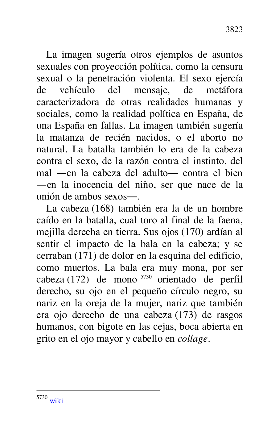 
La imagen sugería otros ejemplos de asuntos 
sexuales con proyección política, como la censura 
sexual o la penetración violenta. El sexo ejercía 
de vehículo del mensaje, de metáfora 
caracterizadora de otras realidades humanas y 
sociales, como la realidad política en España, de 
una España en fallas. La imagen también sugería 
la matanza de recién nacidos, o el aborto no 
natural. La batalla también lo era de la cabeza 
contra el sexo, de la razón contra el instinto, del 
mal .en la cabeza del adulto. contra el bien 
.en la inocencia del niño, ser que nace de la 
unión de ambos sexos.. 

La cabeza (168) también era la de un hombre 
caído en la batalla, cual toro al final de la faena, 
mejilla derecha en tierra. Sus ojos (170) ardían al 
sentir el impacto de la bala en la cabeza; y se 
cerraban (171) de dolor en la esquina del edificio, 
como muertos. La bala era muy mona, por ser 
cabeza (172) de mono 5730 orientado de perfil 
derecho, su ojo en el pequeño círculo negro, su 
nariz en la oreja de la mujer, nariz que también 
era ojo derecho de una cabeza (173) de rasgos 
humanos, con bigote en las cejas, boca abierta en 
grito en el ojo mayor y cabello en collage. 

5730 wiki 


