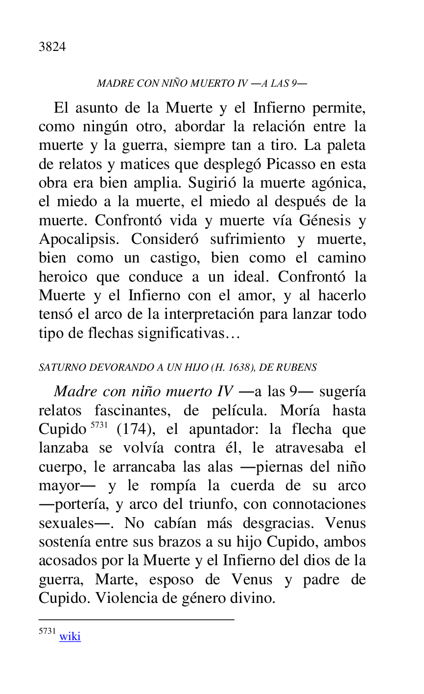 
MADRE CON NIÑO MUERTO IV .A LAS 9. 

El asunto de la Muerte y el Infierno permite, 
como ningún otro, abordar la relación entre la 
muerte y la guerra, siempre tan a tiro. La paleta 
de relatos y matices que desplegó Picasso en esta 
obra era bien amplia. Sugirió la muerte agónica, 
el miedo a la muerte, el miedo al después de la 
muerte. Confrontó vida y muerte vía Génesis y 
Apocalipsis. Consideró sufrimiento y muerte, 
bien como un castigo, bien como el camino 
heroico que conduce a un ideal. Confrontó la 
Muerte y el Infierno con el amor, y al hacerlo 
tensó el arco de la interpretación para lanzar todo 
tipo de flechas significativas… 

SATURNO DEVORANDO A UN HIJO (H. 1638), DE RUBENS 

Madre con niño muerto IV .a las 9. sugería 
relatos fascinantes, de película. Moría hasta 
Cupido 5731 (174), el apuntador: la flecha que 
lanzaba se volvía contra él, le atravesaba el 
cuerpo, le arrancaba las alas .piernas del niño 
mayor. y le rompía la cuerda de su arco 
.portería, y arco del triunfo, con connotaciones 
sexuales.. No cabían más desgracias. Venus 
sostenía entre sus brazos a su hijo Cupido, ambos 
acosados por la Muerte y el Infierno del dios de la 
guerra, Marte, esposo de Venus y padre de 
Cupido. Violencia de género divino. 

5731 wiki 


