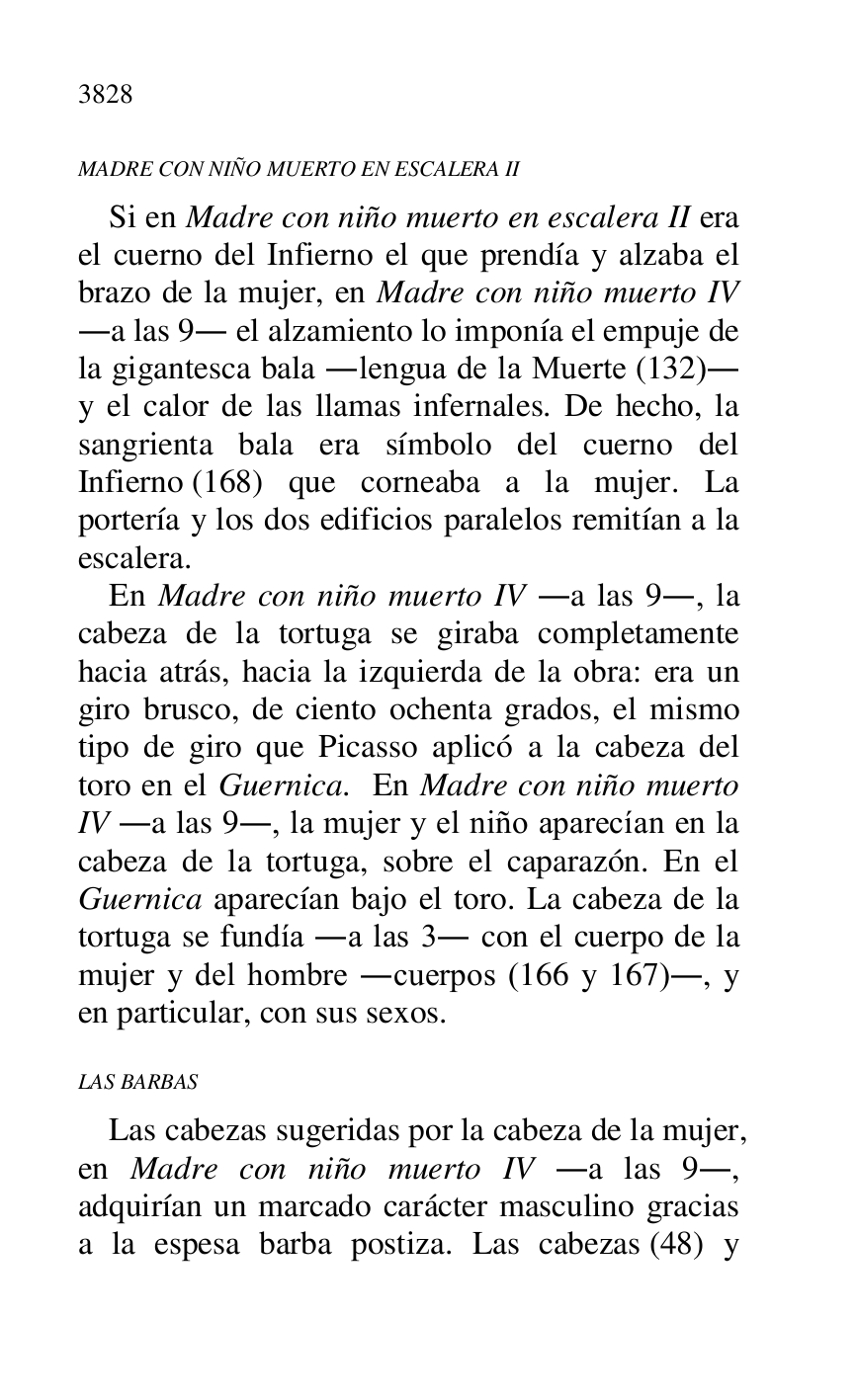
MADRE CON NIÑO MUERTO EN ESCALERA II 

Si en Madre con niño muerto en escalera II era 
el cuerno del Infierno el que prendía y alzaba el 
brazo de la mujer, en Madre con niño muerto IV 
.a las 9. el alzamiento lo imponía el empuje de 
la gigantesca bala .lengua de la Muerte (132). 
y el calor de las llamas infernales. De hecho, la 
sangrienta bala era símbolo del cuerno del 
Infierno (168) que corneaba a la mujer. La 
portería y los dos edificios paralelos remitían a la 
escalera. 

En Madre con niño muerto IV .a las 9., la 
cabeza de la tortuga se giraba completamente 
hacia atrás, hacia la izquierda de la obra: era un 
giro brusco, de ciento ochenta grados, el mismo 
tipo de giro que Picasso aplicó a la cabeza del 
toro en el Guernica. En Madre con niño muerto 
IV .a las 9., la mujer y el niño aparecían en la 
cabeza de la tortuga, sobre el caparazón. En el 
Guernica aparecían bajo el toro. La cabeza de la 
tortuga se fundía .a las 3. con el cuerpo de la 
mujer y del hombre .cuerpos (166 y 167)., y 
en particular, con sus sexos. 

LAS BARBAS 

Las cabezas sugeridas por la cabeza de la mujer, 
en Madre con niño muerto IV .a las 9., 
adquirían un marcado carácter masculino gracias 
a la espesa barba postiza. Las cabezas (48) y 



