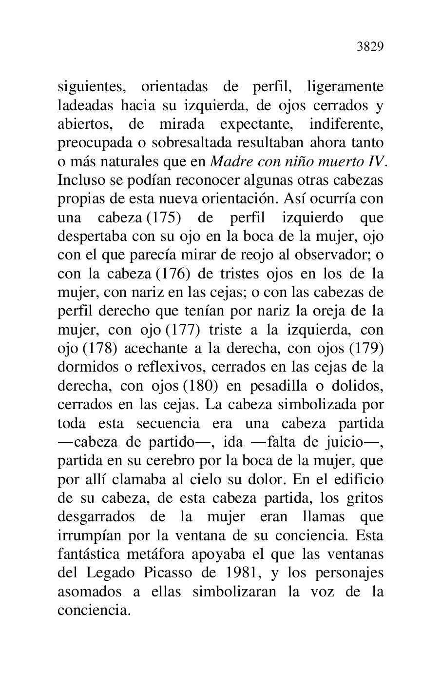 
siguientes, orientadas de perfil, ligeramente 
ladeadas hacia su izquierda, de ojos cerrados y 
abiertos, de mirada expectante, indiferente, 
preocupada o sobresaltada resultaban ahora tanto 
o más naturales que en Madre con niño muerto IV. 
Incluso se podían reconocer algunas otras cabezas 
propias de esta nueva orientación. Así ocurría con 
una cabeza (175) de perfil izquierdo que 
despertaba con su ojo en la boca de la mujer, ojo 
con el que parecía mirar de reojo al observador; o 
con la cabeza (176) de tristes ojos en los de la 
mujer, con nariz en las cejas; o con las cabezas de 
perfil derecho que tenían por nariz la oreja de la 
mujer, con ojo (177) triste a la izquierda, con 
ojo (178) acechante a la derecha, con ojos (179) 
dormidos o reflexivos, cerrados en las cejas de la 
derecha, con ojos (180) en pesadilla o dolidos, 
cerrados en las cejas. La cabeza simbolizada por 
toda esta secuencia era una cabeza partida 
.cabeza de partido., ida .falta de juicio., 
partida en su cerebro por la boca de la mujer, que 
por allí clamaba al cielo su dolor. En el edificio 
de su cabeza, de esta cabeza partida, los gritos 
desgarrados de la mujer eran llamas que 
irrumpían por la ventana de su conciencia. Esta 
fantástica metáfora apoyaba el que las ventanas 
del Legado Picasso de 1981, y los personajes 
asomados a ellas simbolizaran la voz de la 
conciencia. 



