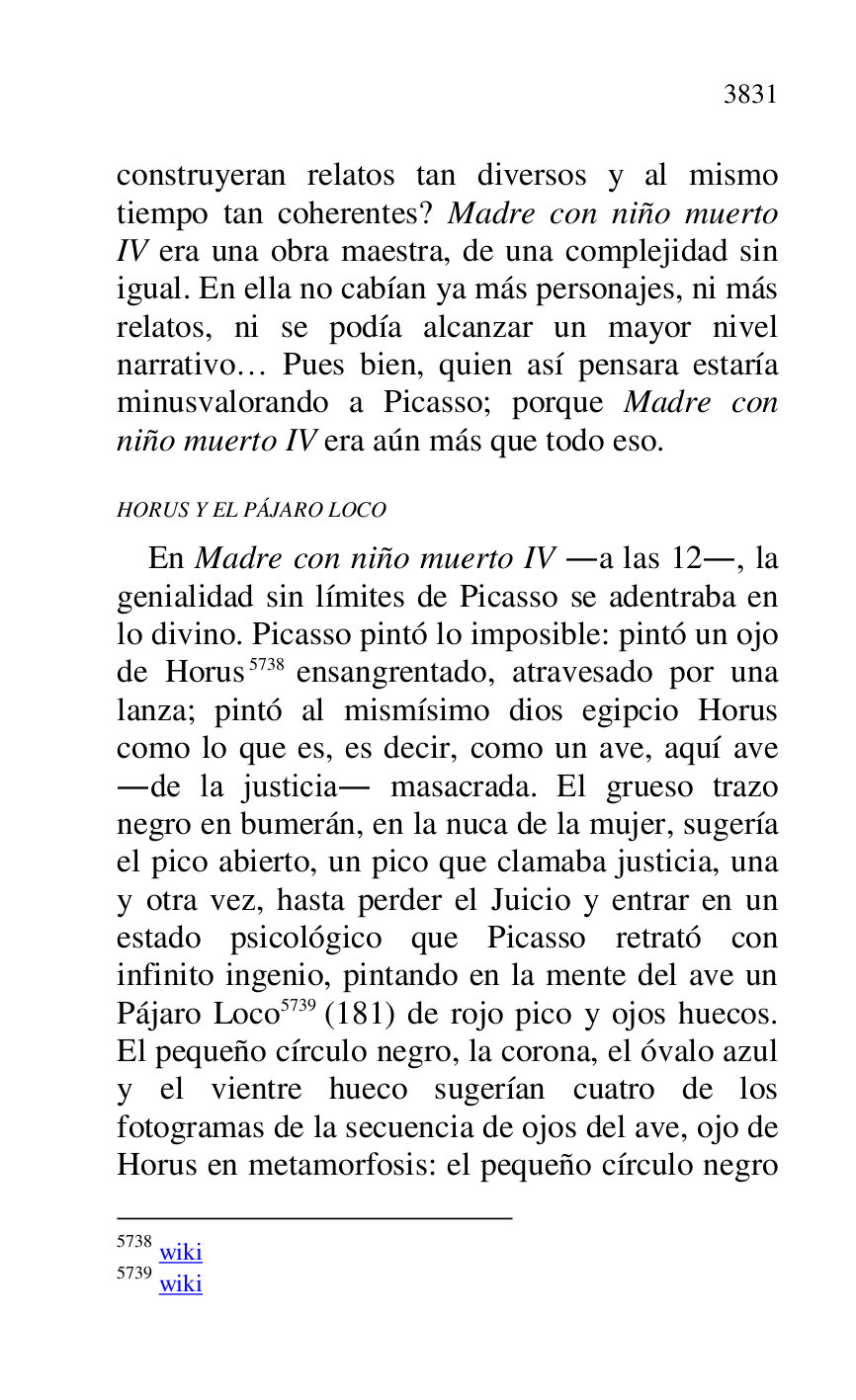 
construyeran relatos tan diversos y al mismo 
tiempo tan coherentes? Madre con niño muerto 
IV era una obra maestra, de una complejidad sin 
igual. En ella no cabían ya más personajes, ni más 
relatos, ni se podía alcanzar un mayor nivel 
narrativo… Pues bien, quien así pensara estaría 
minusvalorando a Picasso; porque Madre con 
niño muerto IV era aún más que todo eso. 

HORUS Y EL PÁJARO LOCO 

En Madre con niño muerto IV .a las 12., la 
genialidad sin límites de Picasso se adentraba en 
lo divino. Picasso pintó lo imposible: pintó un ojo 
de Horus 5738 ensangrentado, atravesado por una 
lanza; pintó al mismísimo dios egipcio Horus 
como lo que es, es decir, como un ave, aquí ave 
.de la justicia. masacrada. El grueso trazo 
negro en bumerán, en la nuca de la mujer, sugería 
el pico abierto, un pico que clamaba justicia, una 
y otra vez, hasta perder el Juicio y entrar en un 
estado psicológico que Picasso retrató con 
infinito ingenio, pintando en la mente del ave un 
Pájaro Loco 5739 (181) de rojo pico y ojos huecos. 
El pequeño círculo negro, la corona, el óvalo azul 
y el vientre hueco sugerían cuatro de los 
fotogramas de la secuencia de ojos del ave, ojo de 
Horus en metamorfosis: el pequeño círculo negro 

5738 wiki 

5739 wiki 


