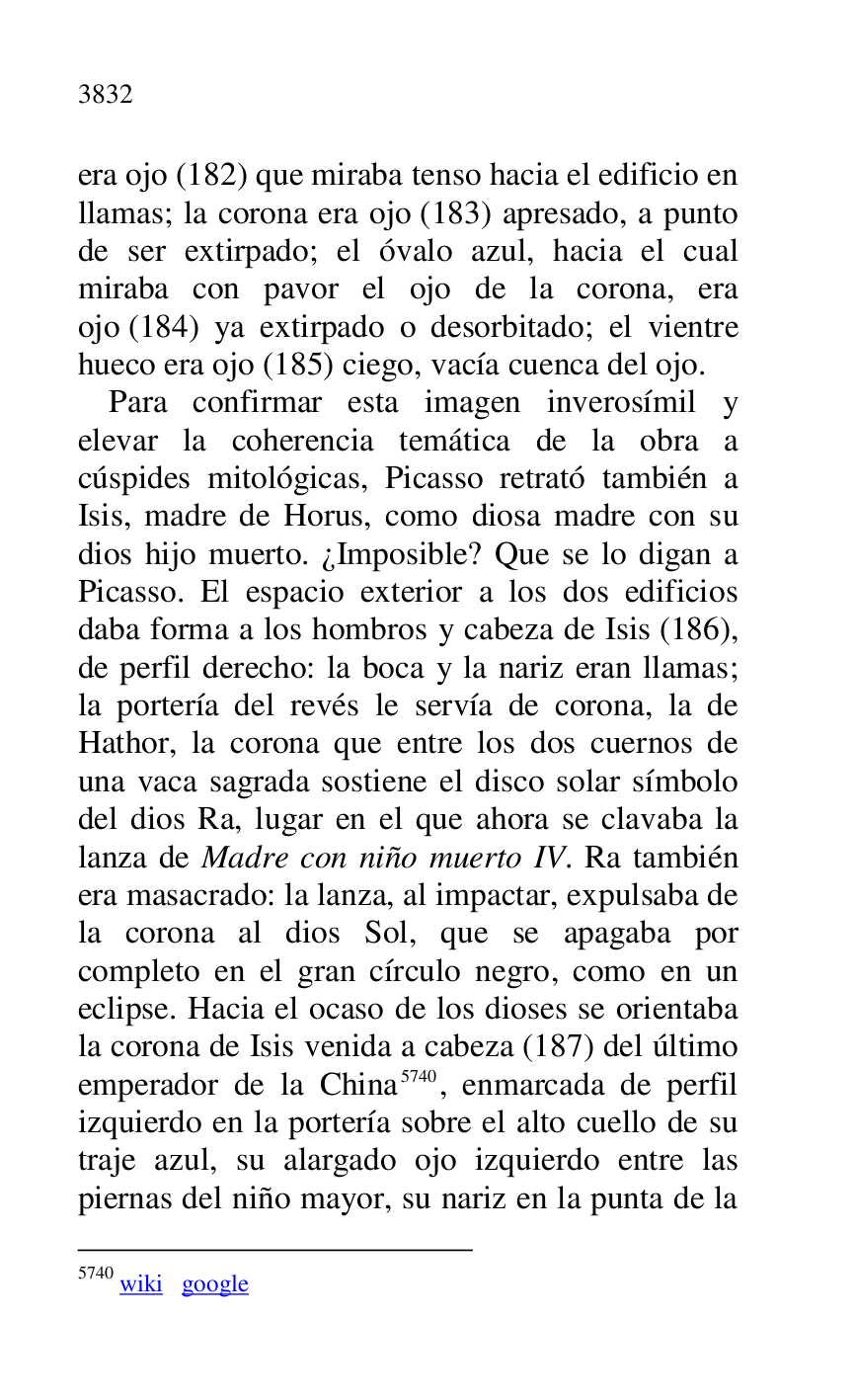 
era ojo (182) que miraba tenso hacia el edificio en 
llamas; la corona era ojo (183) apresado, a punto 
de ser extirpado; el óvalo azul, hacia el cual 
miraba con pavor el ojo de la corona, era 
ojo (184) ya extirpado o desorbitado; el vientre 
hueco era ojo (185) ciego, vacía cuenca del ojo. 

Para confirmar esta imagen inverosímil y 
elevar la coherencia temática de la obra a 
cúspides mitológicas, Picasso retrató también a 
Isis, madre de Horus, como diosa madre con su 
dios hijo muerto. ¿Imposible? Que se lo digan a 
Picasso. El espacio exterior a los dos edificios 
daba forma a los hombros y cabeza de Isis (186), 
de perfil derecho: la boca y la nariz eran llamas; 
la portería del revés le servía de corona, la de 
Hathor, la corona que entre los dos cuernos de 
una vaca sagrada sostiene el disco solar símbolo 
del dios Ra, lugar en el que ahora se clavaba la 
lanza de Madre con niño muerto IV. Ra también 
era masacrado: la lanza, al impactar, expulsaba de 
la corona al dios Sol, que se apagaba por 
completo en el gran círculo negro, como en un 
eclipse. Hacia el ocaso de los dioses se orientaba 
la corona de Isis venida a cabeza (187) del último 
emperador de la China 5740, enmarcada de perfil 
izquierdo en la portería sobre el alto cuello de su 
traje azul, su alargado ojo izquierdo entre las 
piernas del niño mayor, su nariz en la punta de la 

5740 wiki google 


