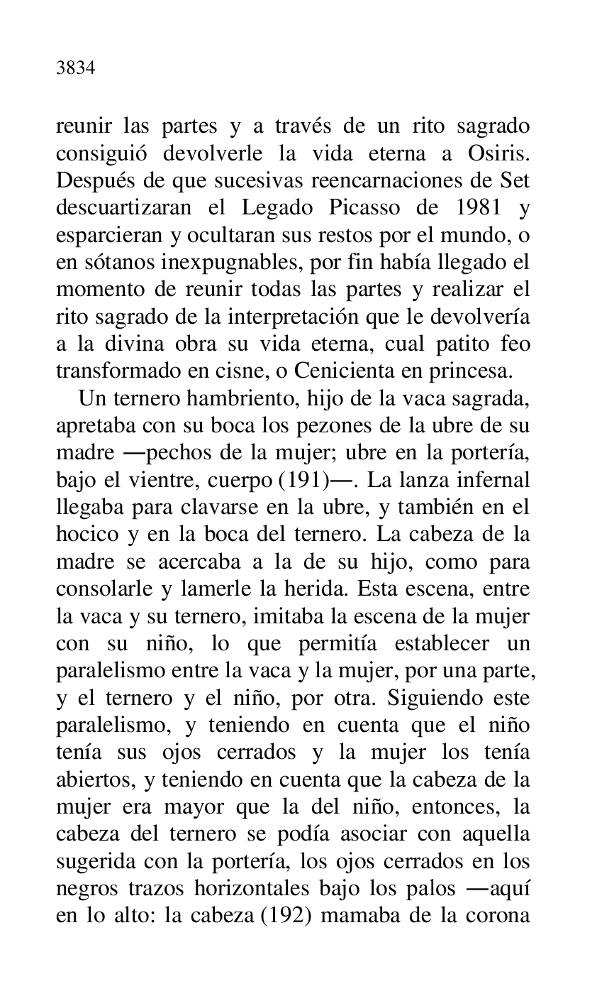 
reunir las partes y a través de un rito sagrado 
consiguió devolverle la vida eterna a Osiris. 
Después de que sucesivas reencarnaciones de Set 
descuartizaran el Legado Picasso de 1981 y 
esparcieran y ocultaran sus restos por el mundo, o 
en sótanos inexpugnables, por fin había llegado el 
momento de reunir todas las partes y realizar el 
rito sagrado de la interpretación que le devolvería 
a la divina obra su vida eterna, cual patito feo 
transformado en cisne, o Cenicienta en princesa. 

Un ternero hambriento, hijo de la vaca sagrada, 
apretaba con su boca los pezones de la ubre de su 
madre .pechos de la mujer; ubre en la portería, 
bajo el vientre, cuerpo (191).. La lanza infernal 
llegaba para clavarse en la ubre, y también en el 
hocico y en la boca del ternero. La cabeza de la 
madre se acercaba a la de su hijo, como para 
consolarle y lamerle la herida. Esta escena, entre 
la vaca y su ternero, imitaba la escena de la mujer 
con su niño, lo que permitía establecer un 
paralelismo entre la vaca y la mujer, por una parte, 
y el ternero y el niño, por otra. Siguiendo este 
paralelismo, y teniendo en cuenta que el niño 
tenía sus ojos cerrados y la mujer los tenía 
abiertos, y teniendo en cuenta que la cabeza de la 
mujer era mayor que la del niño, entonces, la 
cabeza del ternero se podía asociar con aquella 
sugerida con la portería, los ojos cerrados en los 
negros trazos horizontales bajo los palos .aquí 
en lo alto: la cabeza (192) mamaba de la corona 


