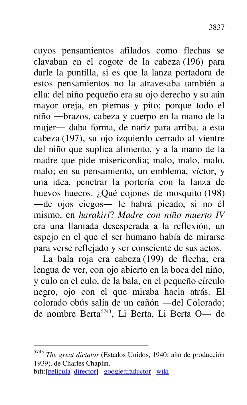 
cuyos pensamientos afilados como flechas se 
clavaban en el cogote de la cabeza (196) para 
darle la puntilla, si es que la lanza portadora de 
estos pensamientos no la atravesaba también a 
ella: del niño pequeño era su ojo derecho y su aún 
mayor oreja, en piernas y pito; porque todo el 
niño .brazos, cabeza y cuerpo en la mano de la 
mujer. daba forma, de nariz para arriba, a esta 
cabeza (197), su ojo izquierdo cerrado al vientre 
del niño que suplica alimento, y a la mano de la 
madre que pide misericordia; malo, malo, malo, 
malo; en su pensamiento, un emblema, víctor, y 
una idea, penetrar la portería con la lanza de 
huevos huecos. ¿Qué cojones de mosquito (198) 
.de ojos ciegos. le habrá picado, si no él 
mismo, en harakiri? Madre con niño muerto IV 
era una llamada desesperada a la reflexión, un 
espejo en el que el ser humano había de mirarse 
para verse reflejado y ser consciente de sus actos. 

La bala roja era cabeza (199) de flecha; era 
lengua de ver, con ojo abierto en la boca del niño, 
y culo en el culo, de la bala, en el pequeño círculo 
negro, ojo con el que miraba hacia atrás. El 
colorado obús salía de un cañón .del Colorado; 
de nombre Berta 5743, Li Berta, Li Berta O. de 

5743 The great dictator (Estados Unidos, 1940; año de producción 
1939), de Charles Chaplin. 

bifi:[película director] google:traductor wiki 


