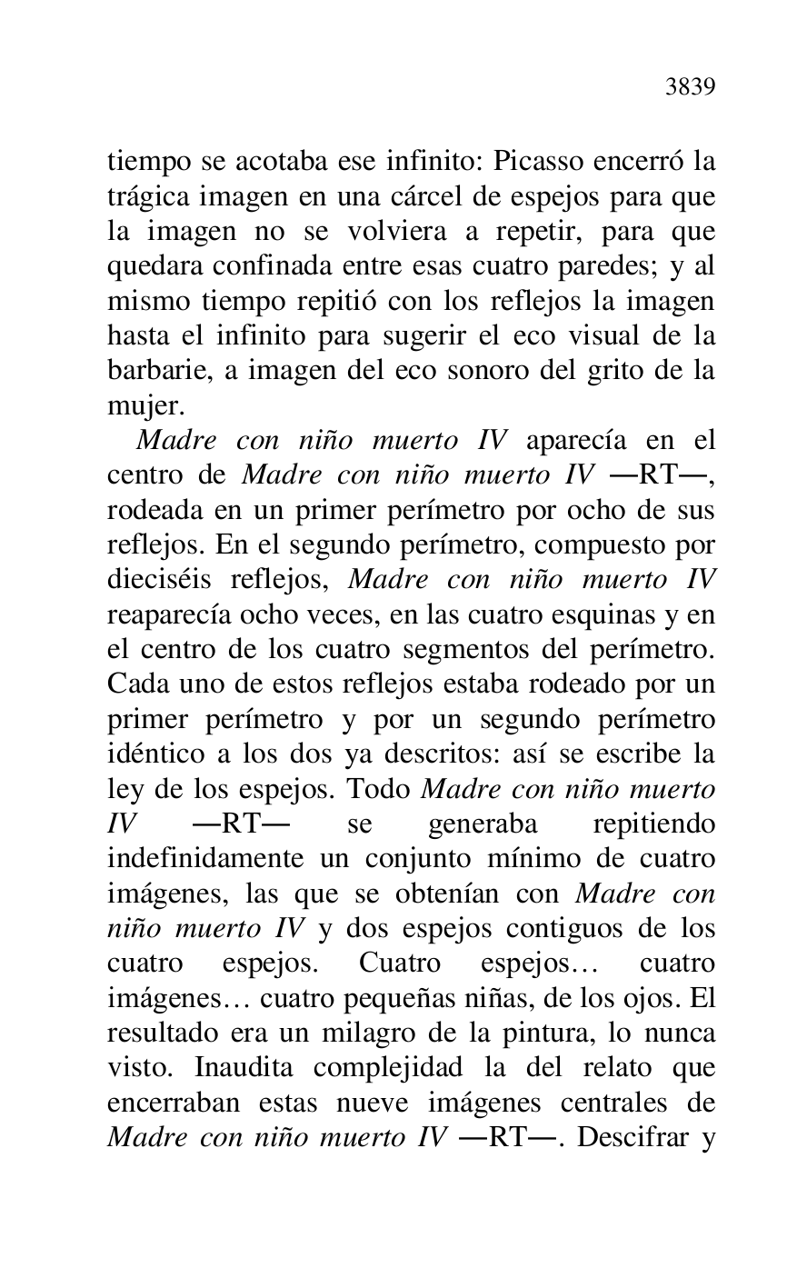 
tiempo se acotaba ese infinito: Picasso encerró la 
trágica imagen en una cárcel de espejos para que 
la imagen no se volviera a repetir, para que 
quedara confinada entre esas cuatro paredes; y al 
mismo tiempo repitió con los reflejos la imagen 
hasta el infinito para sugerir el eco visual de la 
barbarie, a imagen del eco sonoro del grito de la 
mujer. 

Madre con niño muerto IV aparecía en el 
centro de Madre con niño muerto IV .RT., 
rodeada en un primer perímetro por ocho de sus 
reflejos. En el segundo perímetro, compuesto por 
dieciséis reflejos, Madre con niño muerto IV 
reaparecía ocho veces, en las cuatro esquinas y en 
el centro de los cuatro segmentos del perímetro. 
Cada uno de estos reflejos estaba rodeado por un 
primer perímetro y por un segundo perímetro 
idéntico a los dos ya descritos: así se escribe la 
ley de los espejos. Todo Madre con niño muerto 
IV .RT. se generaba repitiendo 
indefinidamente un conjunto mínimo de cuatro 
imágenes, las que se obtenían con Madre con 
niño muerto IV y dos espejos contiguos de los 
cuatro espejos. Cuatro espejos… cuatro 
imágenes… cuatro pequeñas niñas, de los ojos. El 
resultado era un milagro de la pintura, lo nunca 
visto. Inaudita complejidad la del relato que 
encerraban estas nueve imágenes centrales de 
Madre con niño muerto IV .RT.. Descifrar y 


