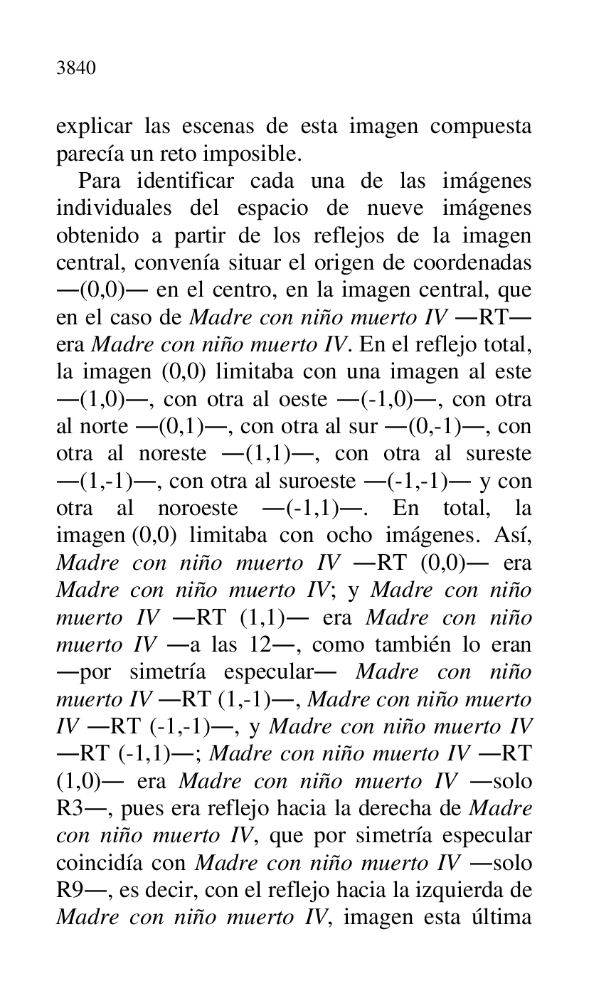
explicar las escenas de esta imagen compuesta 
parecía un reto imposible. 

Para identificar cada una de las imágenes 
individuales del espacio de nueve imágenes 
obtenido a partir de los reflejos de la imagen 
central, convenía situar el origen de coordenadas 
.(0,0). en el centro, en la imagen central, que 
en el caso de Madre con niño muerto IV .RT. 
era Madre con niño muerto IV. En el reflejo total, 
la imagen (0,0) limitaba con una imagen al este 
.(1,0)., con otra al oeste .(-1,0)., con otra 
al norte .(0,1)., con otra al sur .(0,-1)., con 
otra al noreste .(1,1)., con otra al sureste 
.(1,-1)., con otra al suroeste .(-1,-1). y con 
otra al noroeste .(-1,1).. En total, la 
imagen (0,0) limitaba con ocho imágenes. Así, 
Madre con niño muerto IV .RT (0,0). era 
Madre con niño muerto IV; y Madre con niño 
muerto IV .RT (1,1). era Madre con niño 
muerto IV .a las 12., como también lo eran 
.por simetría especular. Madre con niño 
muerto IV .RT (1,-1)., Madre con niño muerto 
IV .RT (-1,-1)., y Madre con niño muerto IV 
.RT (-1,1).; Madre con niño muerto IV .RT 
(1,0). era Madre con niño muerto IV .solo 
R3., pues era reflejo hacia la derecha de Madre 
con niño muerto IV, que por simetría especular 
coincidía con Madre con niño muerto IV .solo 
R9., es decir, con el reflejo hacia la izquierda de 
Madre con niño muerto IV, imagen esta última 


