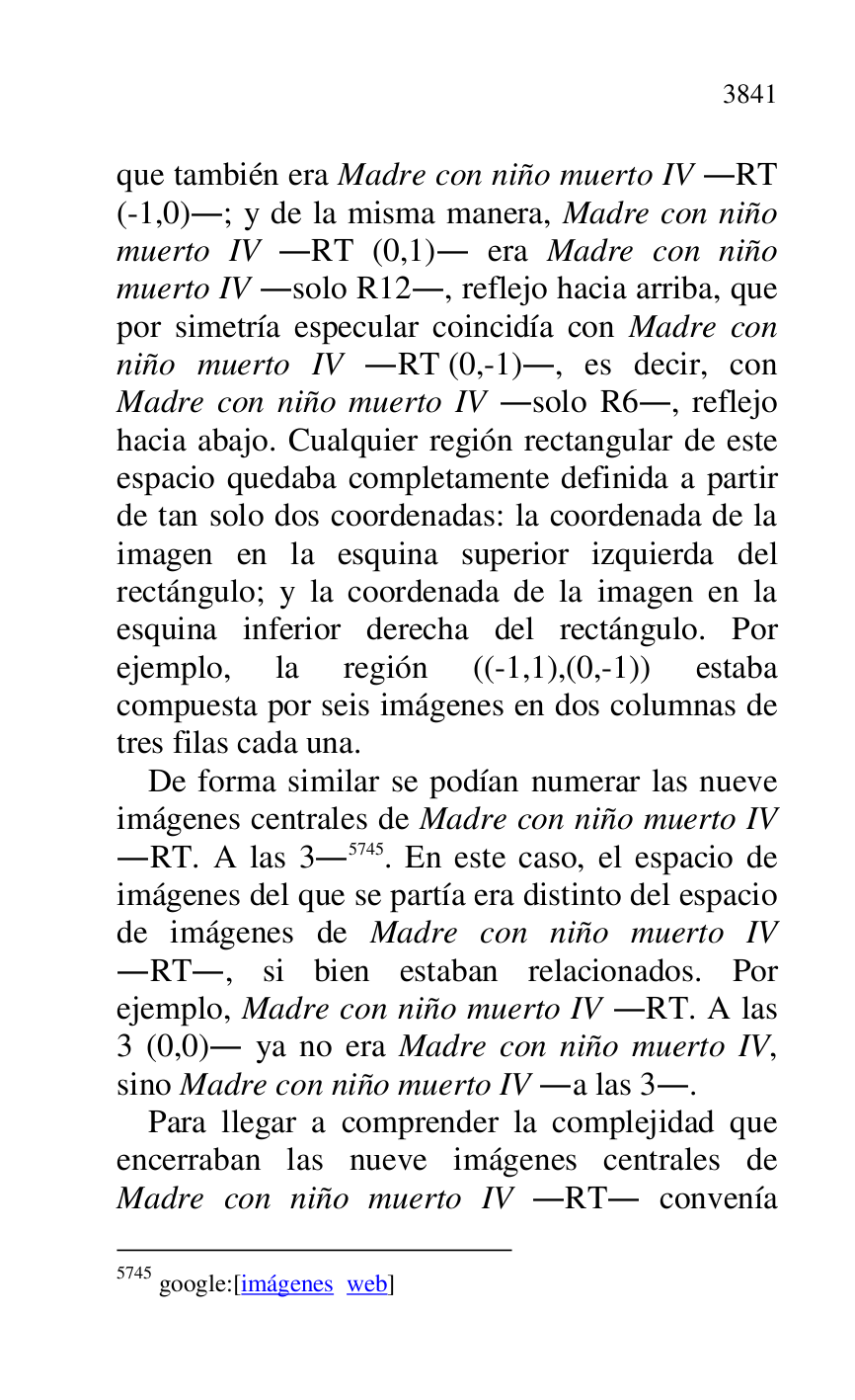 
que también era Madre con niño muerto IV .RT 
(-1,0).; y de la misma manera, Madre con niño 
muerto IV .RT (0,1). era Madre con niño 
muerto IV .solo R12., reflejo hacia arriba, que 
por simetría especular coincidía con Madre con 
niño muerto IV .RT (0,-1)., es decir, con 
Madre con niño muerto IV .solo R6., reflejo 
hacia abajo. Cualquier región rectangular de este 
espacio quedaba completamente definida a partir 
de tan solo dos coordenadas: la coordenada de la 
imagen en la esquina superior izquierda del 
rectángulo; y la coordenada de la imagen en la 
esquina inferior derecha del rectángulo. Por 
ejemplo, la región ((-1,1),(0,-1)) estaba 
compuesta por seis imágenes en dos columnas de 
tres filas cada una. 

De forma similar se podían numerar las nueve 
imágenes centrales de Madre con niño muerto IV 
.RT. A las 3.5745. En este caso, el espacio de 
imágenes del que se partía era distinto del espacio 
de imágenes de Madre con niño muerto IV 
.RT., si bien estaban relacionados. Por 
ejemplo, Madre con niño muerto IV .RT. A las 
3 (0,0). ya no era Madre con niño muerto IV, 
sino Madre con niño muerto IV .a las 3.. 

5745 google:[imágenes web] 

Para llegar a comprender la complejidad que 
encerraban las nueve imágenes centrales de 
Madre con niño muerto IV .RT. convenía 


