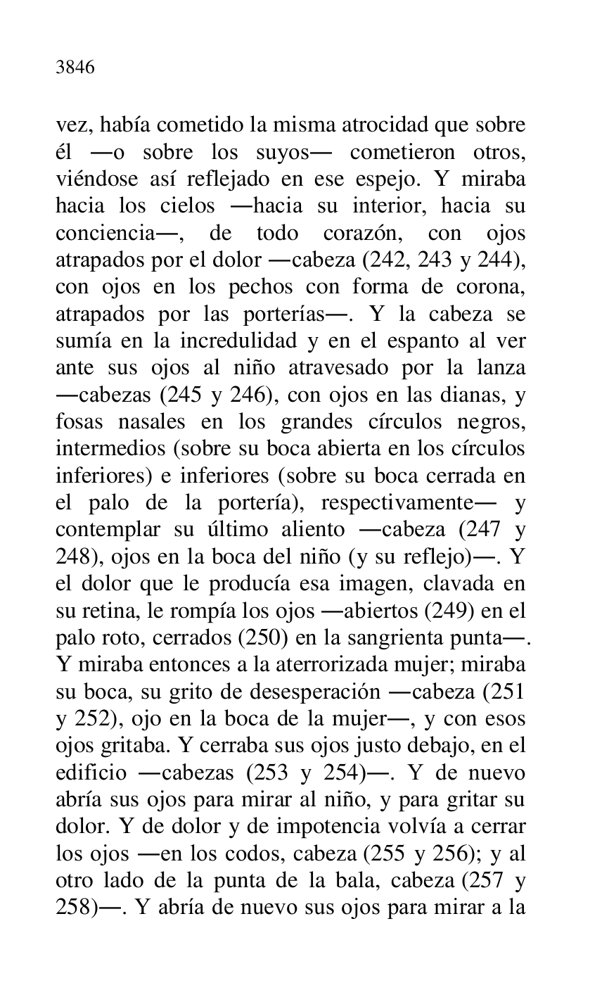 
vez, había cometido la misma atrocidad que sobre 
él .o sobre los suyos. cometieron otros, 
viéndose así reflejado en ese espejo. Y miraba 
hacia los cielos .hacia su interior, hacia su 
conciencia., de todo corazón, con ojos 
atrapados por el dolor .cabeza (242, 243 y 244), 
con ojos en los pechos con forma de corona, 
atrapados por las porterías.. Y la cabeza se 
sumía en la incredulidad y en el espanto al ver 
ante sus ojos al niño atravesado por la lanza 
.cabezas (245 y 246), con ojos en las dianas, y 
fosas nasales en los grandes círculos negros, 
intermedios (sobre su boca abierta en los círculos 
inferiores) e inferiores (sobre su boca cerrada en 
el palo de la portería), respectivamente. y 
contemplar su último aliento .cabeza (247 y 
248), ojos en la boca del niño (y su reflejo).. Y 
el dolor que le producía esa imagen, clavada en 
su retina, le rompía los ojos .abiertos (249) en el 
palo roto, cerrados (250) en la sangrienta punta.. 
Y miraba entonces a la aterrorizada mujer; miraba 
su boca, su grito de desesperación .cabeza (251 
y 252), ojo en la boca de la mujer., y con esos 
ojos gritaba. Y cerraba sus ojos justo debajo, en el 
edificio .cabezas (253 y 254).. Y de nuevo 
abría sus ojos para mirar al niño, y para gritar su 
dolor. Y de dolor y de impotencia volvía a cerrar 
los ojos .en los codos, cabeza (255 y 256); y al 
otro lado de la punta de la bala, cabeza (257 y 
258).. Y abría de nuevo sus ojos para mirar a la 


