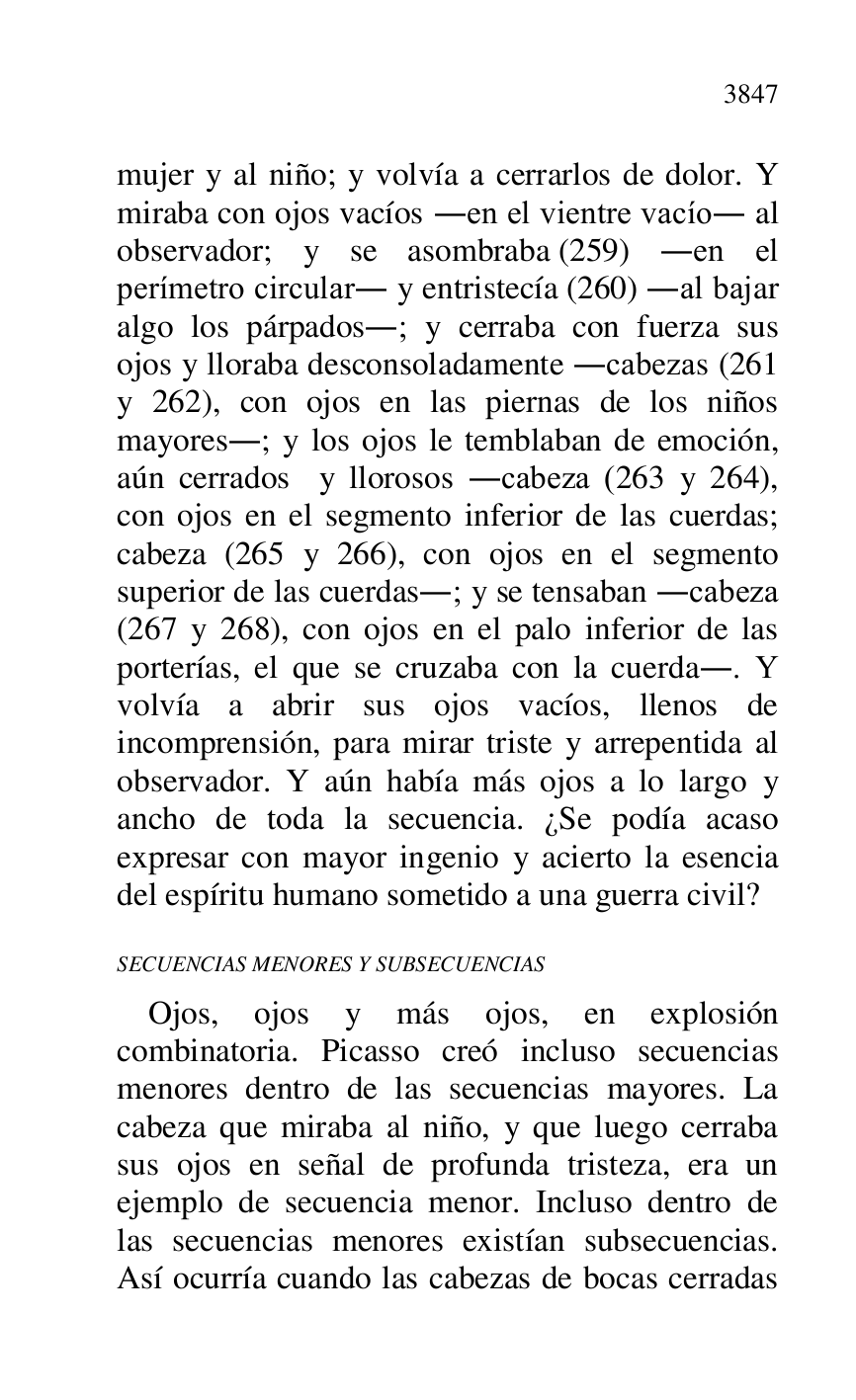 
mujer y al niño; y volvía a cerrarlos de dolor. Y 
miraba con ojos vacíos .en el vientre vacío. al 
observador; y se asombraba (259) .en el 
perímetro circular. y entristecía (260) .al bajar 
algo los párpados.; y cerraba con fuerza sus 
ojos y lloraba desconsoladamente .cabezas (261 
y 262), con ojos en las piernas de los niños 
mayores.; y los ojos le temblaban de emoción, 
aún cerrados y llorosos .cabeza (263 y 264), 
con ojos en el segmento inferior de las cuerdas; 
cabeza (265 y 266), con ojos en el segmento 
superior de las cuerdas.; y se tensaban .cabeza 
(267 y 268), con ojos en el palo inferior de las 
porterías, el que se cruzaba con la cuerda.. Y 
volvía a abrir sus ojos vacíos, llenos de 
incomprensión, para mirar triste y arrepentida al 
observador. Y aún había más ojos a lo largo y 
ancho de toda la secuencia. ¿Se podía acaso 
expresar con mayor ingenio y acierto la esencia 
del espíritu humano sometido a una guerra civil? 

SECUENCIAS MENORES Y SUBSECUENCIAS 

Ojos, ojos y más ojos, en explosión 
combinatoria. Picasso creó incluso secuencias 
menores dentro de las secuencias mayores. La 
cabeza que miraba al niño, y que luego cerraba 
sus ojos en señal de profunda tristeza, era un 
ejemplo de secuencia menor. Incluso dentro de 
las secuencias menores existían subsecuencias. 
Así ocurría cuando las cabezas de bocas cerradas 


