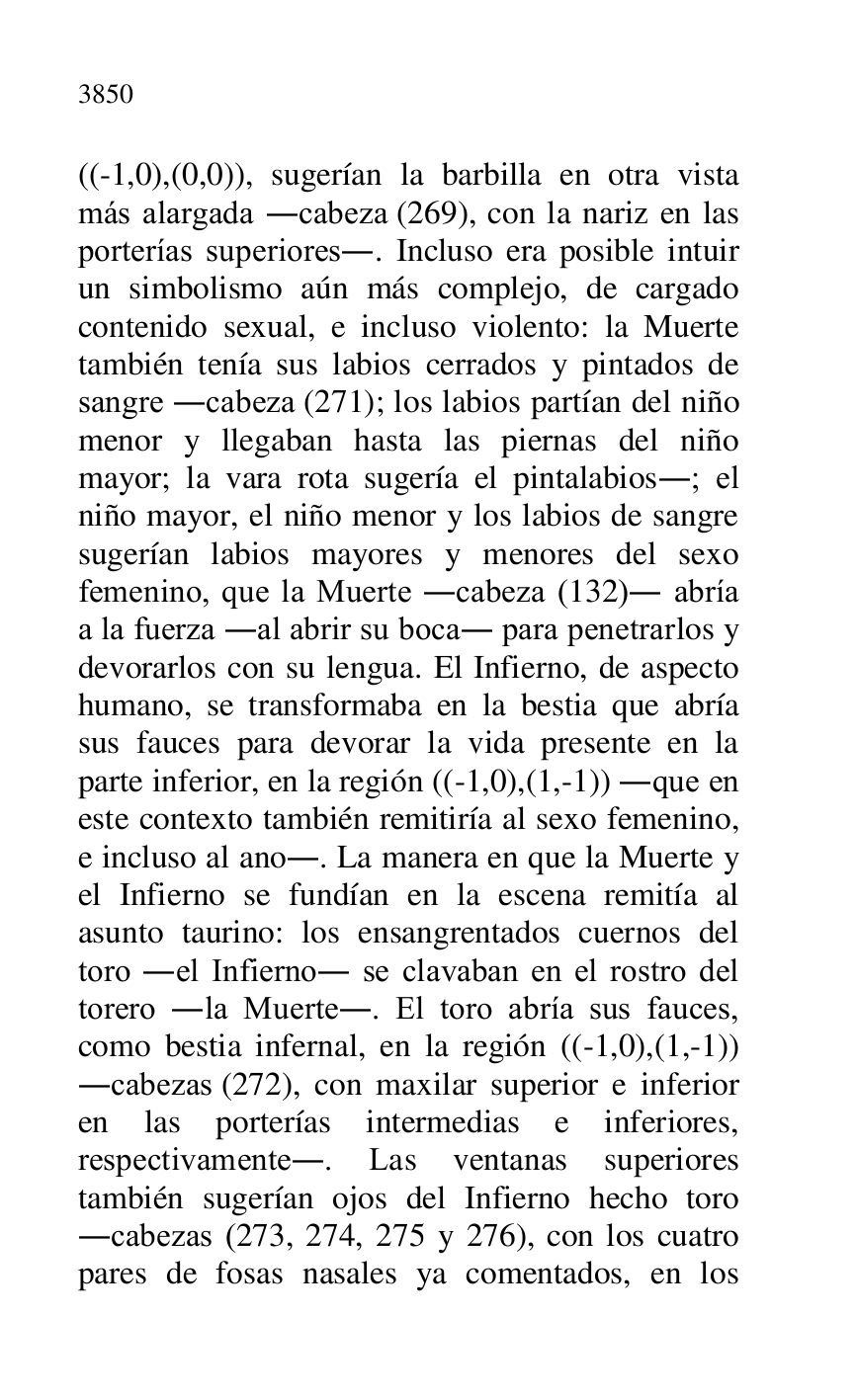 
((-1,0),(0,0)), sugerían la barbilla en otra vista 
más alargada .cabeza (269), con la nariz en las 
porterías superiores.. Incluso era posible intuir 
un simbolismo aún más complejo, de cargado 
contenido sexual, e incluso violento: la Muerte 
también tenía sus labios cerrados y pintados de 
sangre .cabeza (271); los labios partían del niño 
menor y llegaban hasta las piernas del niño 
mayor; la vara rota sugería el pintalabios.; el 
niño mayor, el niño menor y los labios de sangre 
sugerían labios mayores y menores del sexo 
femenino, que la Muerte .cabeza (132). abría 
a la fuerza .al abrir su boca. para penetrarlos y 
devorarlos con su lengua. El Infierno, de aspecto 
humano, se transformaba en la bestia que abría 
sus fauces para devorar la vida presente en la 
parte inferior, en la región ((-1,0),(1,-1)) .que en 
este contexto también remitiría al sexo femenino, 
e incluso al ano.. La manera en que la Muerte y 
el Infierno se fundían en la escena remitía al 
asunto taurino: los ensangrentados cuernos del 
toro .el Infierno. se clavaban en el rostro del 
torero .la Muerte.. El toro abría sus fauces, 
como bestia infernal, en la región ((-1,0),(1,-1)) 
.cabezas (272), con maxilar superior e inferior 
en las porterías intermedias e inferiores, 
respectivamente.. Las ventanas superiores 
también sugerían ojos del Infierno hecho toro 
.cabezas (273, 274, 275 y 276), con los cuatro 
pares de fosas nasales ya comentados, en los 


