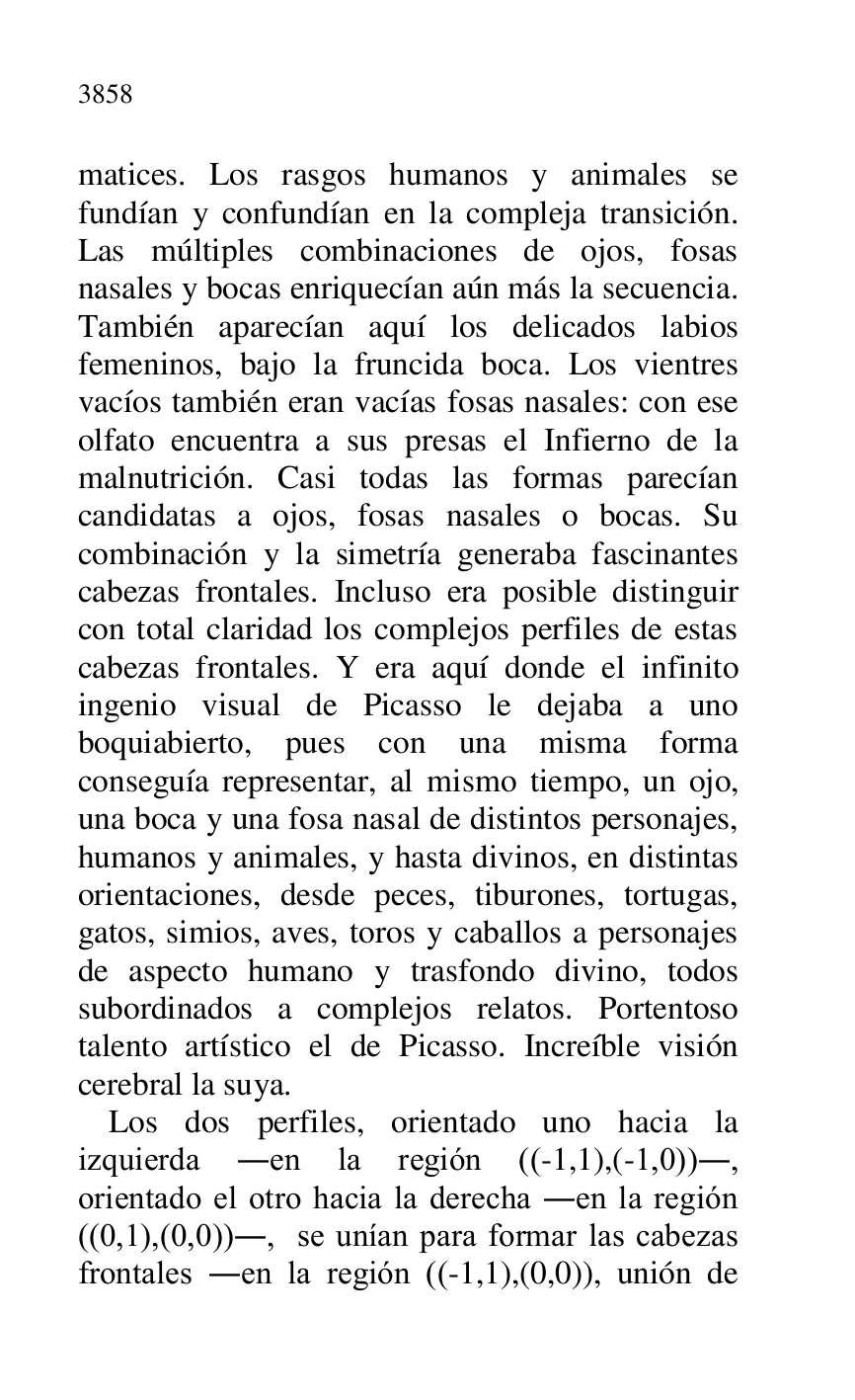 
matices. Los rasgos humanos y animales se 
fundían y confundían en la compleja transición. 
Las múltiples combinaciones de ojos, fosas 
nasales y bocas enriquecían aún más la secuencia. 
También aparecían aquí los delicados labios 
femeninos, bajo la fruncida boca. Los vientres 
vacíos también eran vacías fosas nasales: con ese 
olfato encuentra a sus presas el Infierno de la 
malnutrición. Casi todas las formas parecían 
candidatas a ojos, fosas nasales o bocas. Su 
combinación y la simetría generaba fascinantes 
cabezas frontales. Incluso era posible distinguir 
con total claridad los complejos perfiles de estas 
cabezas frontales. Y era aquí donde el infinito 
ingenio visual de Picasso le dejaba a uno 
boquiabierto, pues con una misma forma 
conseguía representar, al mismo tiempo, un ojo, 
una boca y una fosa nasal de distintos personajes, 
humanos y animales, y hasta divinos, en distintas 
orientaciones, desde peces, tiburones, tortugas, 
gatos, simios, aves, toros y caballos a personajes 
de aspecto humano y trasfondo divino, todos 
subordinados a complejos relatos. Portentoso 
talento artístico el de Picasso. Increíble visión 
cerebral la suya. 

Los dos perfiles, orientado uno hacia la 
izquierda .en la región ((-1,1),(-1,0))., 
orientado el otro hacia la derecha .en la región 
((0,1),(0,0))., se unían para formar las cabezas 
frontales .en la región ((-1,1),(0,0)), unión de 



