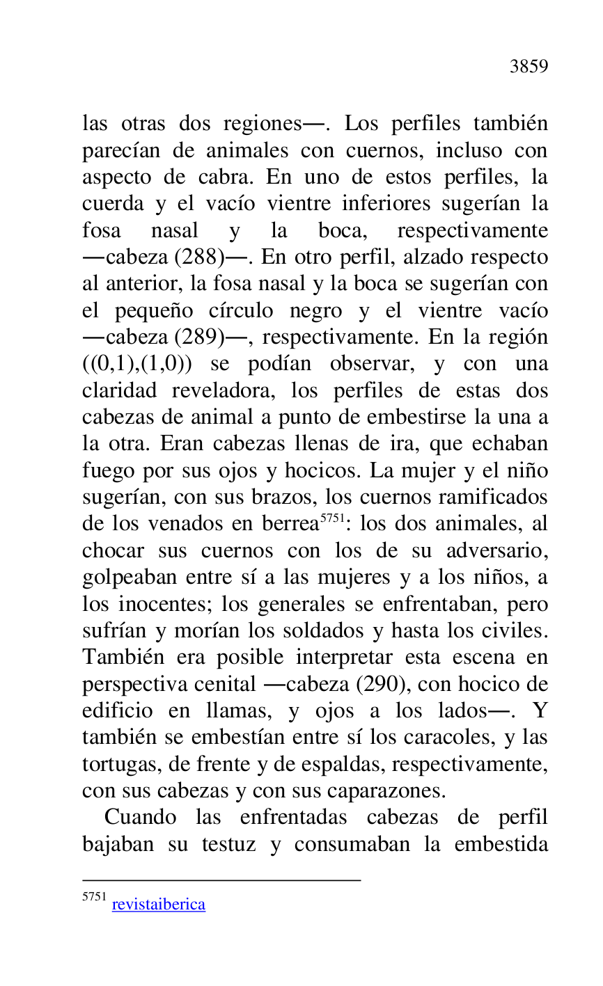 
las otras dos regiones.. Los perfiles también 
parecían de animales con cuernos, incluso con 
aspecto de cabra. En uno de estos perfiles, la 
cuerda y el vacío vientre inferiores sugerían la 
fosa nasal y la boca, respectivamente 
.cabeza (288).. En otro perfil, alzado respecto 
al anterior, la fosa nasal y la boca se sugerían con 
el pequeño círculo negro y el vientre vacío 
.cabeza (289)., respectivamente. En la región 
((0,1),(1,0)) se podían observar, y con una 
claridad reveladora, los perfiles de estas dos 
cabezas de animal a punto de embestirse la una a 
la otra. Eran cabezas llenas de ira, que echaban 
fuego por sus ojos y hocicos. La mujer y el niño 
sugerían, con sus brazos, los cuernos ramificados 
de los venados en berrea 5751: los dos animales, al 
chocar sus cuernos con los de su adversario, 
golpeaban entre sí a las mujeres y a los niños, a 
los inocentes; los generales se enfrentaban, pero 
sufrían y morían los soldados y hasta los civiles. 
También era posible interpretar esta escena en 
perspectiva cenital .cabeza (290), con hocico de 
edificio en llamas, y ojos a los lados.. Y 
también se embestían entre sí los caracoles, y las 
tortugas, de frente y de espaldas, respectivamente, 
con sus cabezas y con sus caparazones. 

5751 revistaiberica 

Cuando las enfrentadas cabezas de perfil 
bajaban su testuz y consumaban la embestida 


