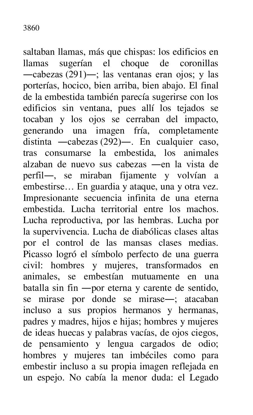 
saltaban llamas, más que chispas: los edificios en 
llamas sugerían el choque de coronillas 
.cabezas (291).; las ventanas eran ojos; y las 
porterías, hocico, bien arriba, bien abajo. El final 
de la embestida también parecía sugerirse con los 
edificios sin ventana, pues allí los tejados se 
tocaban y los ojos se cerraban del impacto, 
generando una imagen fría, completamente 
distinta .cabezas (292).. En cualquier caso, 
tras consumarse la embestida, los animales 
alzaban de nuevo sus cabezas .en la vista de 
perfil., se miraban fijamente y volvían a 
embestirse… En guardia y ataque, una y otra vez. 
Impresionante secuencia infinita de una eterna 
embestida. Lucha territorial entre los machos. 
Lucha reproductiva, por las hembras. Lucha por 
la supervivencia. Lucha de diabólicas clases altas 
por el control de las mansas clases medias. 
Picasso logró el símbolo perfecto de una guerra 
civil: hombres y mujeres, transformados en 
animales, se embestían mutuamente en una 
batalla sin fin .por eterna y carente de sentido, 
se mirase por donde se mirase.; atacaban 
incluso a sus propios hermanos y hermanas, 
padres y madres, hijos e hijas; hombres y mujeres 
de ideas huecas y palabras vacías, de ojos ciegos, 
de pensamiento y lengua cargados de odio; 
hombres y mujeres tan imbéciles como para 
embestir incluso a su propia imagen reflejada en 
un espejo. No cabía la menor duda: el Legado 



