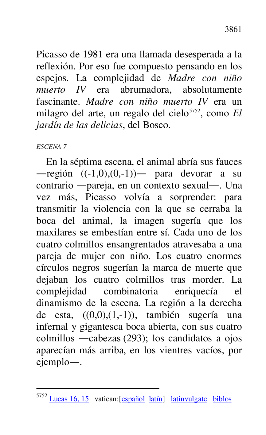 
Picasso de 1981 era una llamada desesperada a la 
reflexión. Por eso fue compuesto pensando en los 
espejos. La complejidad de Madre con niño 
muerto IV era abrumadora, absolutamente 
fascinante. Madre con niño muerto IV era un 
milagro del arte, un regalo del cielo 5752, como El 
jardín de las delicias, del Bosco. 

5752 Lucas 16, 15 vatican:[español latín] latinvulgate biblos 

ESCENA 7 

En la séptima escena, el animal abría sus fauces 
.región ((-1,0),(0,-1)). para devorar a su 
contrario .pareja, en un contexto sexual.. Una 
vez más, Picasso volvía a sorprender: para 
transmitir la violencia con la que se cerraba la 
boca del animal, la imagen sugería que los 
maxilares se embestían entre sí. Cada uno de los 
cuatro colmillos ensangrentados atravesaba a una 
pareja de mujer con niño. Los cuatro enormes 
círculos negros sugerían la marca de muerte que 
dejaban los cuatro colmillos tras morder. La 
complejidad combinatoria enriquecía el 
dinamismo de la escena. La región a la derecha 
de esta, ((0,0),(1,-1)), también sugería una 
infernal y gigantesca boca abierta, con sus cuatro 
colmillos .cabezas (293); los candidatos a ojos 
aparecían más arriba, en los vientres vacíos, por 
ejemplo.. 


