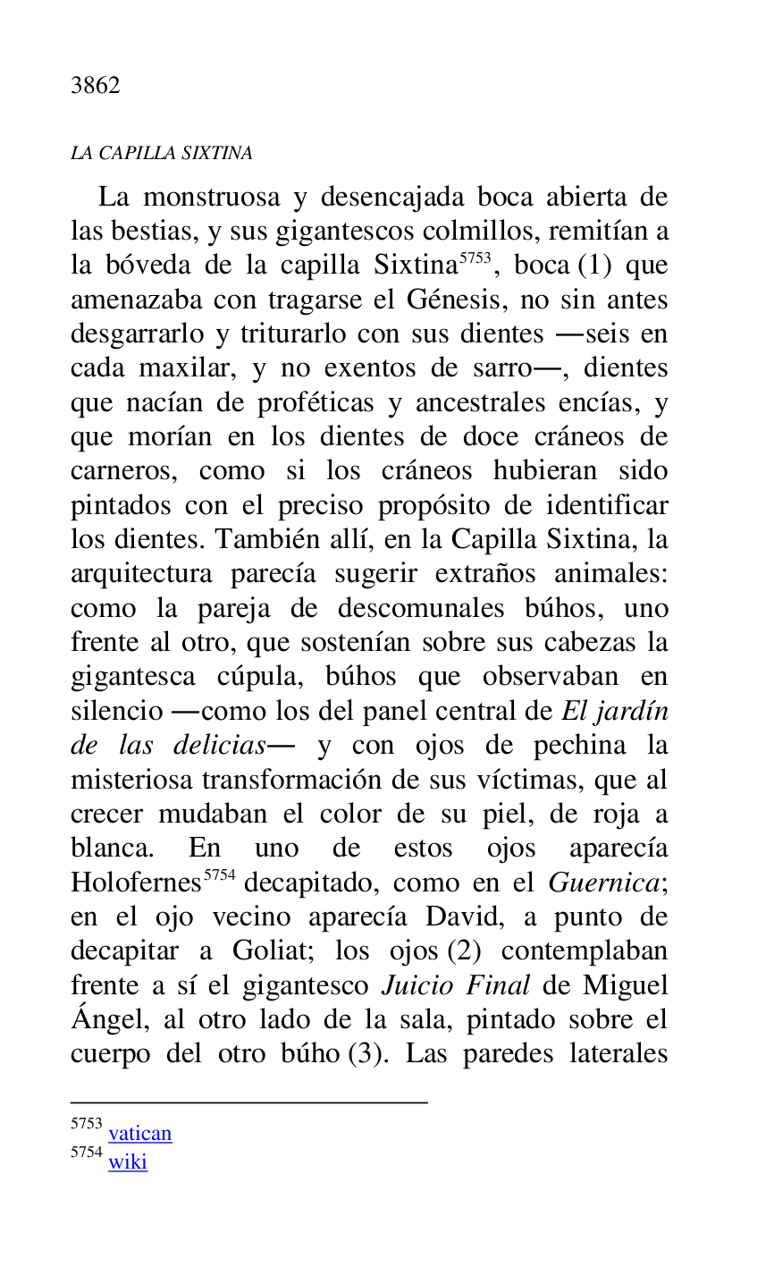 
LA CAPILLA SIXTINA 

La monstruosa y desencajada boca abierta de 
las bestias, y sus gigantescos colmillos, remitían a 
la bóveda de la capilla Sixtina 5753, boca (1) que 
amenazaba con tragarse el Génesis, no sin antes 
desgarrarlo y triturarlo con sus dientes .seis en 
cada maxilar, y no exentos de sarro., dientes 
que nacían de proféticas y ancestrales encías, y 
que morían en los dientes de doce cráneos de 
carneros, como si los cráneos hubieran sido 
pintados con el preciso propósito de identificar 
los dientes. También allí, en la Capilla Sixtina, la 
arquitectura parecía sugerir extraños animales: 
como la pareja de descomunales búhos, uno 
frente al otro, que sostenían sobre sus cabezas la 
gigantesca cúpula, búhos que observaban en 
silencio .como los del panel central de El jardín 
de las delicias. y con ojos de pechina la 
misteriosa transformación de sus víctimas, que al 
crecer mudaban el color de su piel, de roja a 
blanca. En uno de estos ojos aparecía 
Holofernes 5754 decapitado, como en el Guernica; 
en el ojo vecino aparecía David, a punto de 
decapitar a Goliat; los ojos (2) contemplaban 
frente a sí el gigantesco Juicio Final de Miguel 
Ángel, al otro lado de la sala, pintado sobre el 
cuerpo del otro búho (3). Las paredes laterales 

5753 vatican 

5754 wiki 


