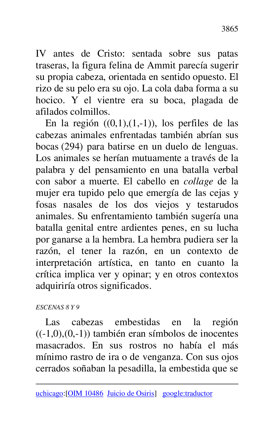 
uchicago:[OIM 10486 Juicio de Osiris] google:traductor 

IV antes de Cristo: sentada sobre sus patas 
traseras, la figura felina de Ammit parecía sugerir 
su propia cabeza, orientada en sentido opuesto. El 
rizo de su pelo era su ojo. La cola daba forma a su 
hocico. Y el vientre era su boca, plagada de 
afilados colmillos. 

En la región ((0,1),(1,-1)), los perfiles de las 
cabezas animales enfrentadas también abrían sus 
bocas (294) para batirse en un duelo de lenguas. 
Los animales se herían mutuamente a través de la 
palabra y del pensamiento en una batalla verbal 
con sabor a muerte. El cabello en collage de la 
mujer era tupido pelo que emergía de las cejas y 
fosas nasales de los dos viejos y testarudos 
animales. Su enfrentamiento también sugería una 
batalla genital entre ardientes penes, en su lucha 
por ganarse a la hembra. La hembra pudiera ser la 
razón, el tener la razón, en un contexto de 
interpretación artística, en tanto en cuanto la 
crítica implica ver y opinar; y en otros contextos 
adquiriría otros significados. 

ESCENAS 8 Y 9 

Las cabezas embestidas en la región 
((-1,0),(0,-1)) también eran símbolos de inocentes 
masacrados. En sus rostros no había el más 
mínimo rastro de ira o de venganza. Con sus ojos 
cerrados soñaban la pesadilla, la embestida que se 


