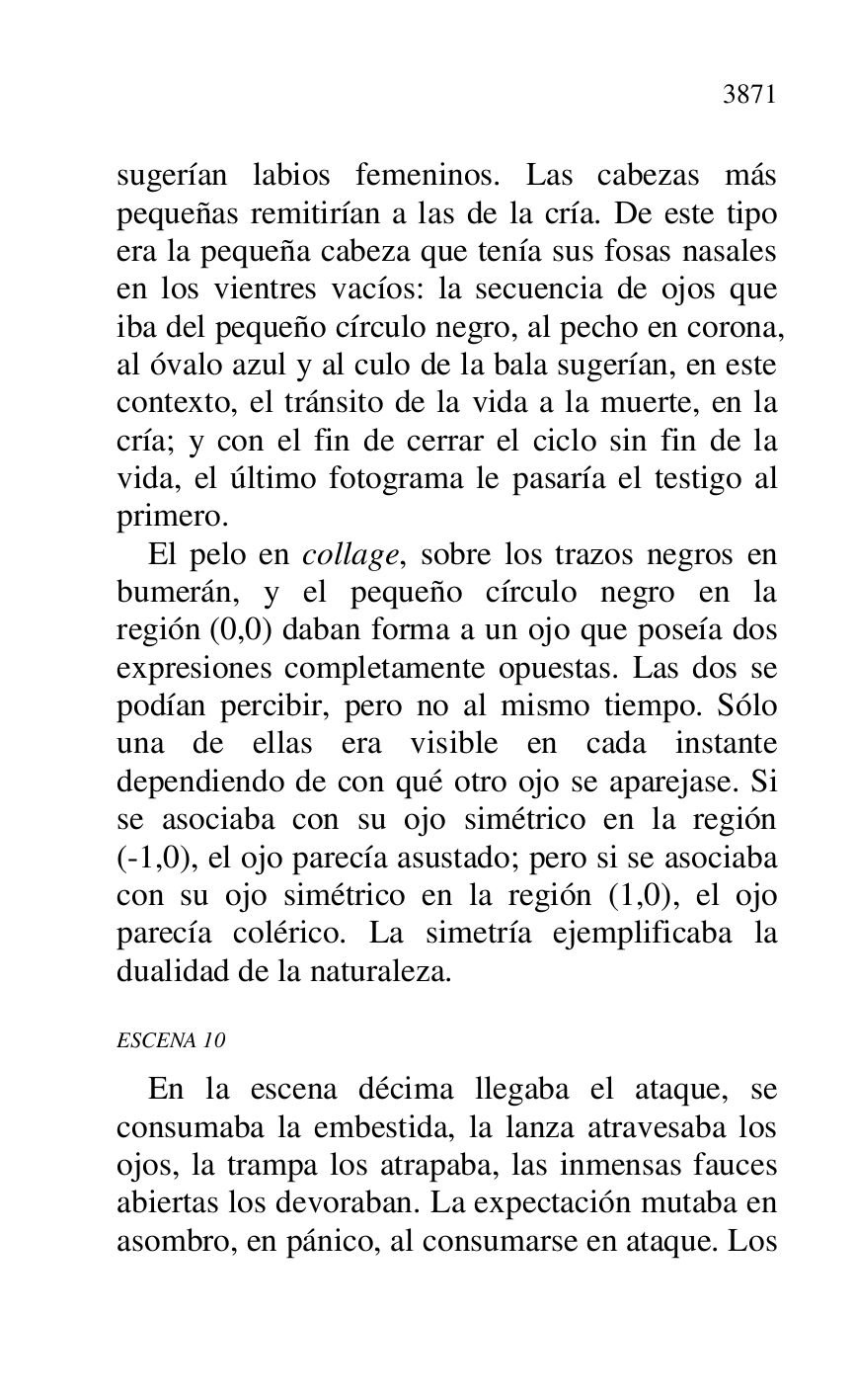 
sugerían labios femeninos. Las cabezas más 
pequeñas remitirían a las de la cría. De este tipo 
era la pequeña cabeza que tenía sus fosas nasales 
en los vientres vacíos: la secuencia de ojos que 
iba del pequeño círculo negro, al pecho en corona, 
al óvalo azul y al culo de la bala sugerían, en este 
contexto, el tránsito de la vida a la muerte, en la 
cría; y con el fin de cerrar el ciclo sin fin de la 
vida, el último fotograma le pasaría el testigo al 
primero. 

El pelo en collage, sobre los trazos negros en 
bumerán, y el pequeño círculo negro en la 
región (0,0) daban forma a un ojo que poseía dos 
expresiones completamente opuestas. Las dos se 
podían percibir, pero no al mismo tiempo. Sólo 
una de ellas era visible en cada instante 
dependiendo de con qué otro ojo se aparejase. Si 
se asociaba con su ojo simétrico en la región 
(-1,0), el ojo parecía asustado; pero si se asociaba 
con su ojo simétrico en la región (1,0), el ojo 
parecía colérico. La simetría ejemplificaba la 
dualidad de la naturaleza. 

ESCENA 10 

En la escena décima llegaba el ataque, se 
consumaba la embestida, la lanza atravesaba los 
ojos, la trampa los atrapaba, las inmensas fauces 
abiertas los devoraban. La expectación mutaba en 
asombro, en pánico, al consumarse en ataque. Los 


