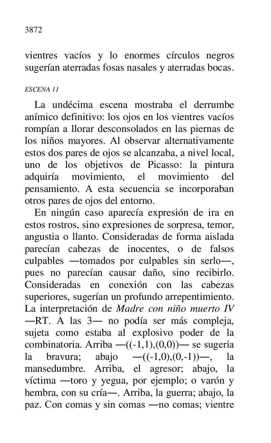 
vientres vacíos y lo enormes círculos negros 
sugerían aterradas fosas nasales y aterradas bocas. 

ESCENA 11 

La undécima escena mostraba el derrumbe 
anímico definitivo: los ojos en los vientres vacíos 
rompían a llorar desconsolados en las piernas de 
los niños mayores. Al observar alternativamente 
estos dos pares de ojos se alcanzaba, a nivel local, 
uno de los objetivos de Picasso: la pintura 
adquiría movimiento, el movimiento del 
pensamiento. A esta secuencia se incorporaban 
otros pares de ojos del entorno. 

En ningún caso aparecía expresión de ira en 
estos rostros, sino expresiones de sorpresa, temor, 
angustia o llanto. Consideradas de forma aislada 
parecían cabezas de inocentes, o de falsos 
culpables .tomados por culpables sin serlo., 
pues no parecían causar daño, sino recibirlo. 
Consideradas en conexión con las cabezas 
superiores, sugerían un profundo arrepentimiento. 
La interpretación de Madre con niño muerto IV 
.RT. A las 3. no podía ser más compleja, 
sujeta como estaba al explosivo poder de la 
combinatoria. Arriba .((-1,1),(0,0)). se sugería 
la bravura; abajo .((-1,0),(0,-1))., la 
mansedumbre. Arriba, el agresor; abajo, la 
víctima .toro y yegua, por ejemplo; o varón y 
hembra, con su cría.. Arriba, la guerra; abajo, la 
paz. Con comas y sin comas .no comas; vientre 


