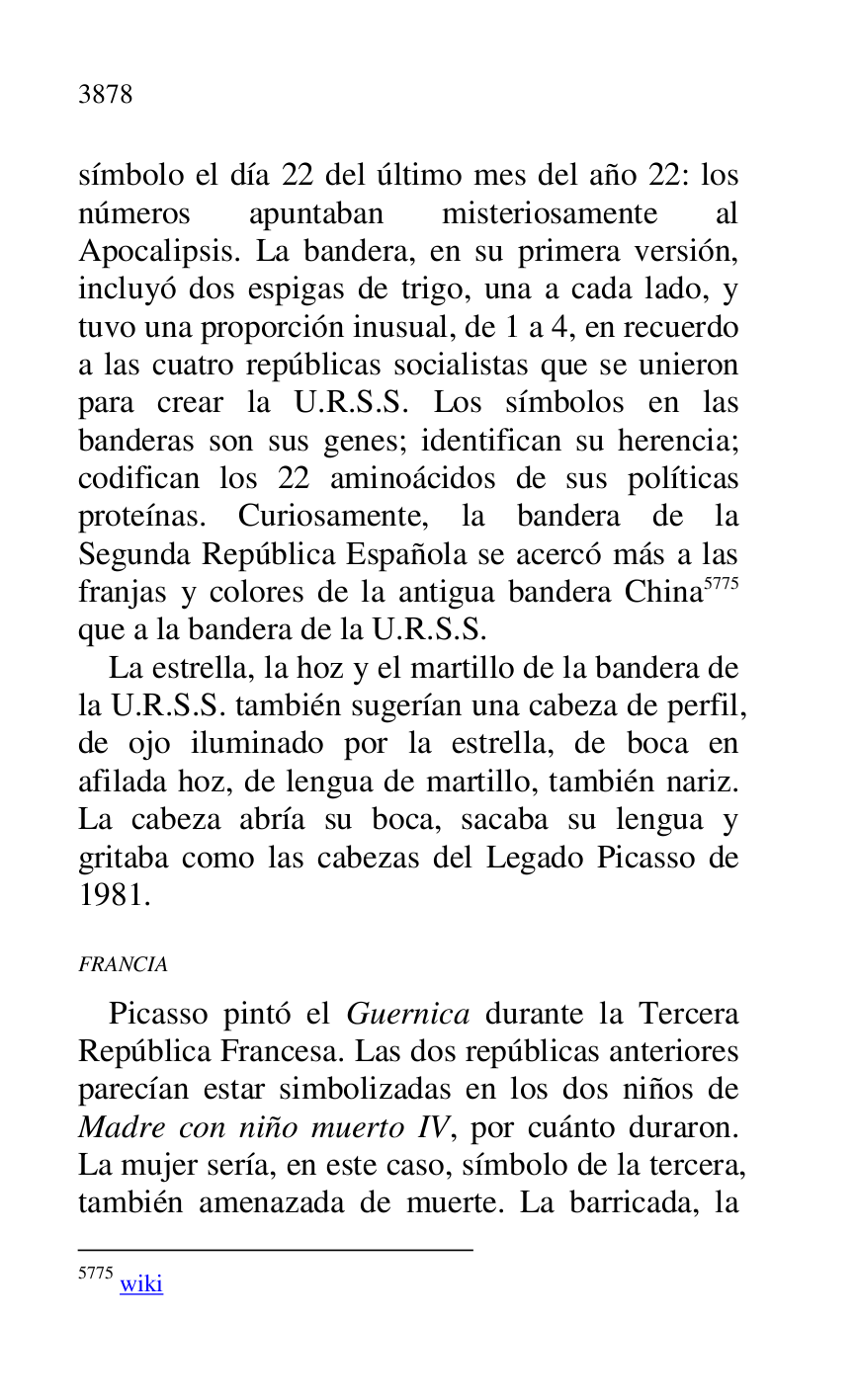 
símbolo el día 22 del último mes del año 22: los 
números apuntaban misteriosamente al 
Apocalipsis. La bandera, en su primera versión, 
incluyó dos espigas de trigo, una a cada lado, y 
tuvo una proporción inusual, de 1 a 4, en recuerdo 
a las cuatro repúblicas socialistas que se unieron 
para crear la U.R.S.S. Los símbolos en las 
banderas son sus genes; identifican su herencia; 
codifican los 22 aminoácidos de sus políticas 
proteínas. Curiosamente, la bandera de la 
Segunda República Española se acercó más a las 
franjas y colores de la antigua bandera China 5775 
que a la bandera de la U.R.S.S. 

5775 wiki 

La estrella, la hoz y el martillo de la bandera de 
la U.R.S.S. también sugerían una cabeza de perfil, 
de ojo iluminado por la estrella, de boca en 
afilada hoz, de lengua de martillo, también nariz. 
La cabeza abría su boca, sacaba su lengua y 
gritaba como las cabezas del Legado Picasso de 
1981. 

FRANCIA 

Picasso pintó el Guernica durante la Tercera 
República Francesa. Las dos repúblicas anteriores 
parecían estar simbolizadas en los dos niños de 
Madre con niño muerto IV, por cuánto duraron. 
La mujer sería, en este caso, símbolo de la tercera, 
también amenazada de muerte. La barricada, la 


