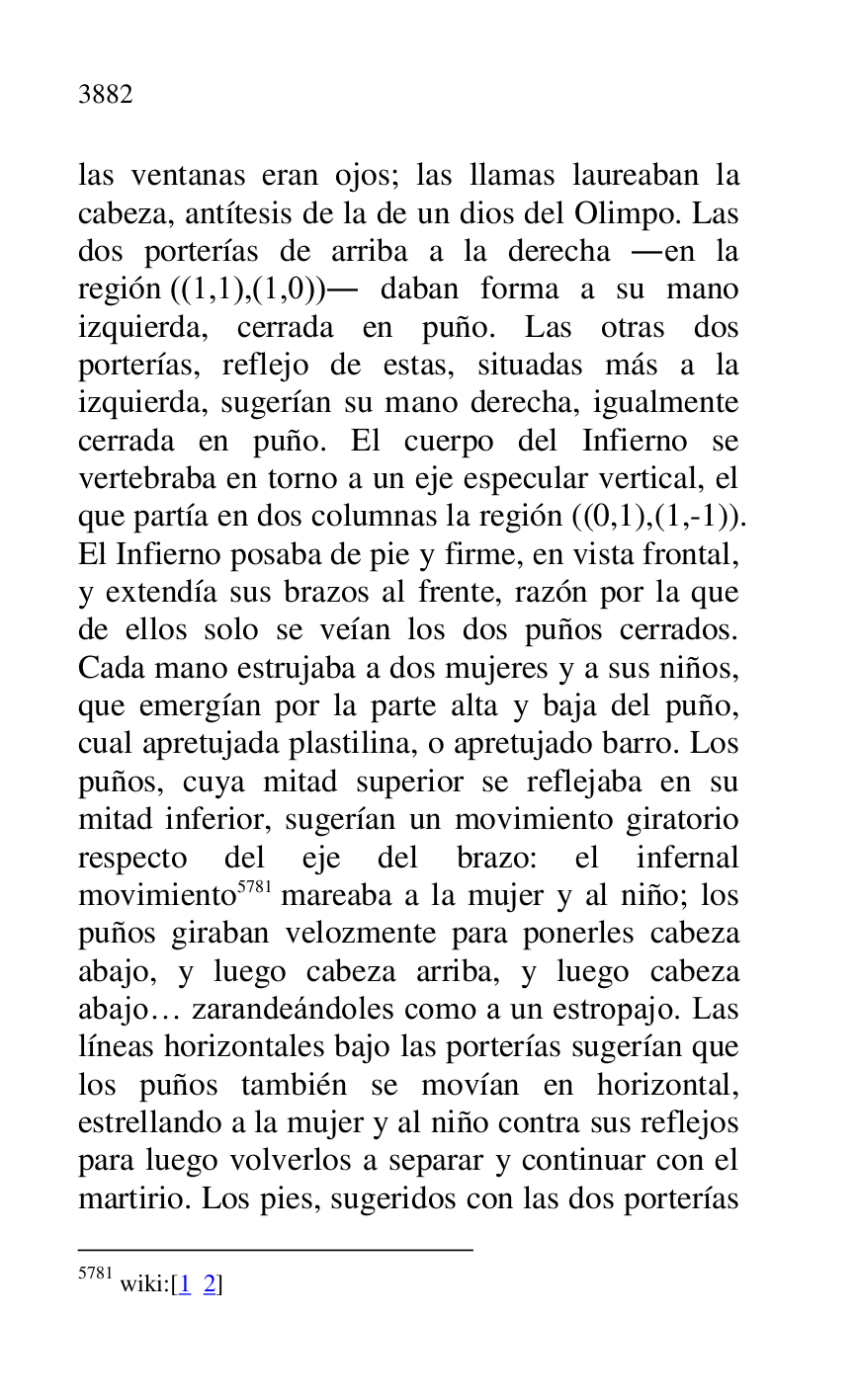
las ventanas eran ojos; las llamas laureaban la 
cabeza, antítesis de la de un dios del Olimpo. Las 
dos porterías de arriba a la derecha .en la 
región ((1,1),(1,0)). daban forma a su mano 
izquierda, cerrada en puño. Las otras dos 
porterías, reflejo de estas, situadas más a la 
izquierda, sugerían su mano derecha, igualmente 
cerrada en puño. El cuerpo del Infierno se 
vertebraba en torno a un eje especular vertical, el 
que partía en dos columnas la región ((0,1),(1,-1)). 
El Infierno posaba de pie y firme, en vista frontal, 
y extendía sus brazos al frente, razón por la que 
de ellos solo se veían los dos puños cerrados. 
Cada mano estrujaba a dos mujeres y a sus niños, 
que emergían por la parte alta y baja del puño, 
cual apretujada plastilina, o apretujado barro. Los 
puños, cuya mitad superior se reflejaba en su 
mitad inferior, sugerían un movimiento giratorio 
respecto del eje del brazo: el infernal 
movimiento 5781 mareaba a la mujer y al niño; los 
puños giraban velozmente para ponerles cabeza 
abajo, y luego cabeza arriba, y luego cabeza 
abajo… zarandeándoles como a un estropajo. Las 
líneas horizontales bajo las porterías sugerían que 
los puños también se movían en horizontal, 
estrellando a la mujer y al niño contra sus reflejos 
para luego volverlos a separar y continuar con el 
martirio. Los pies, sugeridos con las dos porterías 

5781 wiki:[1 2] 


