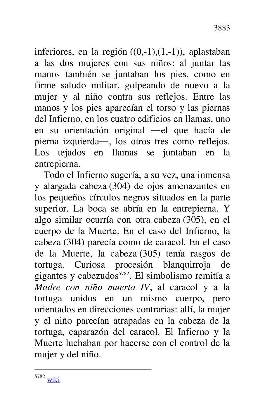 
inferiores, en la región ((0,-1),(1,-1)), aplastaban 
a las dos mujeres con sus niños: al juntar las 
manos también se juntaban los pies, como en 
firme saludo militar, golpeando de nuevo a la 
mujer y al niño contra sus reflejos. Entre las 
manos y los pies aparecían el torso y las piernas 
del Infierno, en los cuatro edificios en llamas, uno 
en su orientación original .el que hacía de 
pierna izquierda., los otros tres como reflejos. 
Los tejados en llamas se juntaban en la 
entrepierna. 

Todo el Infierno sugería, a su vez, una inmensa 
y alargada cabeza (304) de ojos amenazantes en 
los pequeños círculos negros situados en la parte 
superior. La boca se abría en la entrepierna. Y 
algo similar ocurría con otra cabeza (305), en el 
cuerpo de la Muerte. En el caso del Infierno, la 
cabeza (304) parecía como de caracol. En el caso 
de la Muerte, la cabeza (305) tenía rasgos de 
tortuga. Curiosa procesión blanquirroja de 
gigantes y cabezudos 5782. El simbolismo remitía a 
Madre con niño muerto IV, al caracol y a la 
tortuga unidos en un mismo cuerpo, pero 
orientados en direcciones contrarias: allí, la mujer 
y el niño parecían atrapadas en la cabeza de la 
tortuga, caparazón del caracol. El Infierno y la 
Muerte luchaban por hacerse con el control de la 
mujer y del niño. 

5782 wiki 


