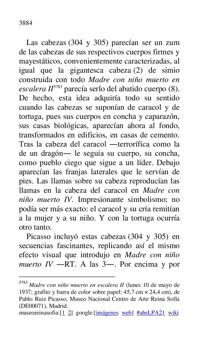 
Las cabezas (304 y 305) parecían ser un zum 
de las cabezas de sus respectivos cuerpos firmes y 
mayestáticos, convenientemente caracterizadas, al 
igual que la gigantesca cabeza (2) de simio 
construida con todo Madre con niño muerto en 
escalera II 5783 parecía serlo del abatido cuerpo (8). 
De hecho, esta idea adquiría todo su sentido 
cuando las cabezas se suponían de caracol y de 
tortuga, pues sus cuerpos en concha y caparazón, 
sus casas biológicas, aparecían ahora al fondo, 
transformados en edificios, en casas de cemento. 
Tras la cabeza del caracol .terrorífica como la 
de un dragón. le seguía su cuerpo, su concha, 
como pueblo ciego que sigue a un líder. Debajo 
aparecían las franjas laterales que le servían de 
pies. Las llamas sobre su cabeza reproducían las 
llamas en la cabeza del caracol en Madre con 
niño muerto IV. Impresionante simbolismo; no 
podía ser más exacto: el caracol y su cría remitían 
a la mujer y a su niño. Y con la tortuga ocurría 
otro tanto. 

5783 Madre con niño muerto en escalera II (lunes 10 de mayo de 
1937; grafito y barra de color sobre papel; 45,7 cm × 24,4 cm), de 
Pablo Ruiz Picasso, Museo Nacional Centro de Arte Reina Sofía 
(DE00071), Madrid. 
museoreinasofia:[1 2] google:[imágenes web] #ahsLPA21 wiki 
Picasso incluyó estas cabezas (304 y 305) en 
secuencias fascinantes, replicando así el mismo 
efecto visual que introdujo en Madre con niño 
muerto IV .RT. A las 3.. Por encima y por 


