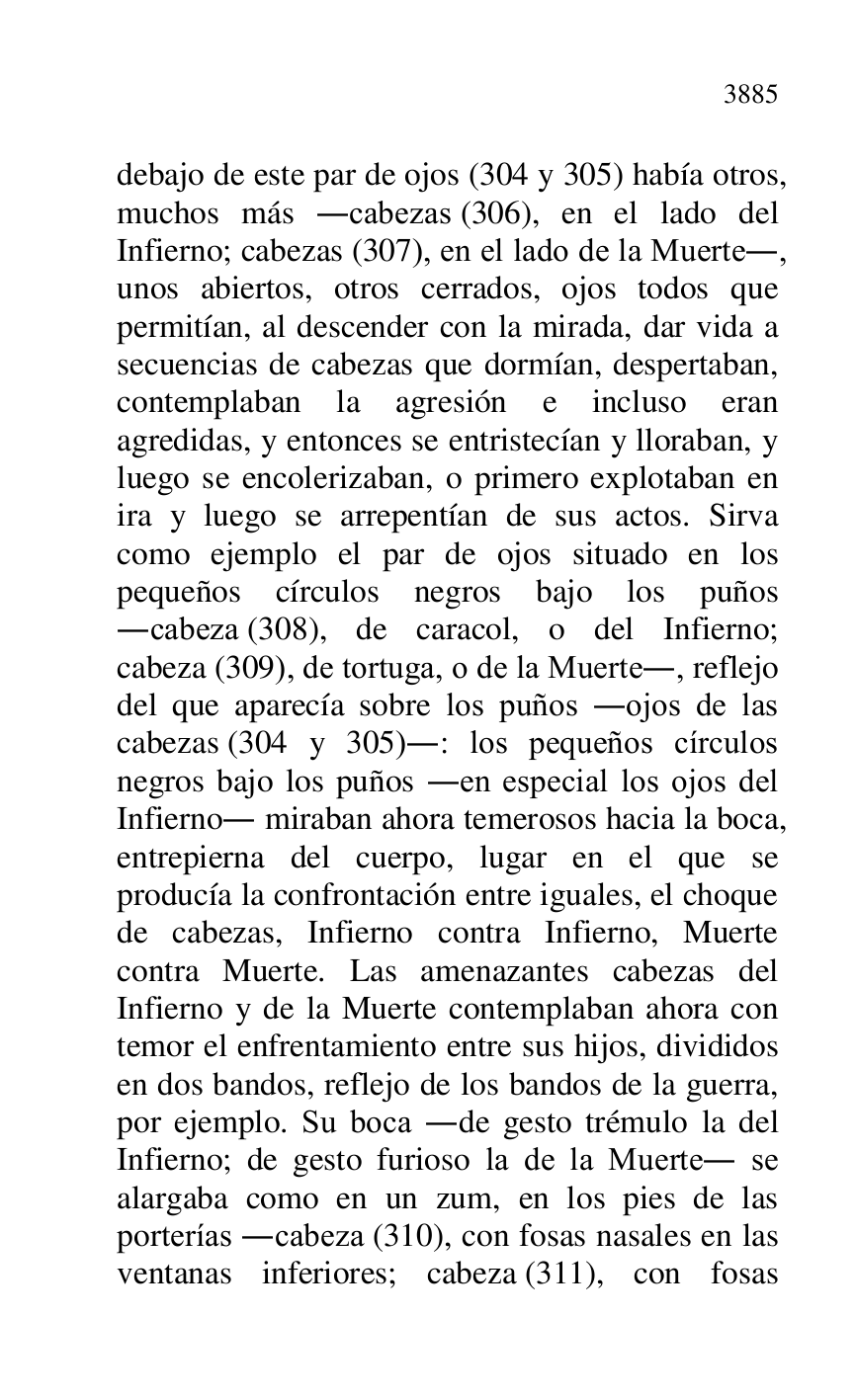 
debajo de este par de ojos (304 y 305) había otros, 
muchos más .cabezas (306), en el lado del 
Infierno; cabezas (307), en el lado de la Muerte., 
unos abiertos, otros cerrados, ojos todos que 
permitían, al descender con la mirada, dar vida a 
secuencias de cabezas que dormían, despertaban, 
contemplaban la agresión e incluso eran 
agredidas, y entonces se entristecían y lloraban, y 
luego se encolerizaban, o primero explotaban en 
ira y luego se arrepentían de sus actos. Sirva 
como ejemplo el par de ojos situado en los 
pequeños círculos negros bajo los puños 
.cabeza (308), de caracol, o del Infierno; 
cabeza (309), de tortuga, o de la Muerte., reflejo 
del que aparecía sobre los puños .ojos de las 
cabezas (304 y 305).: los pequeños círculos 
negros bajo los puños .en especial los ojos del 
Infierno. miraban ahora temerosos hacia la boca, 
entrepierna del cuerpo, lugar en el que se 
producía la confrontación entre iguales, el choque 
de cabezas, Infierno contra Infierno, Muerte 
contra Muerte. Las amenazantes cabezas del 
Infierno y de la Muerte contemplaban ahora con 
temor el enfrentamiento entre sus hijos, divididos 
en dos bandos, reflejo de los bandos de la guerra, 
por ejemplo. Su boca .de gesto trémulo la del 
Infierno; de gesto furioso la de la Muerte. se 
alargaba como en un zum, en los pies de las 
porterías .cabeza (310), con fosas nasales en las 
ventanas inferiores; cabeza (311), con fosas 


