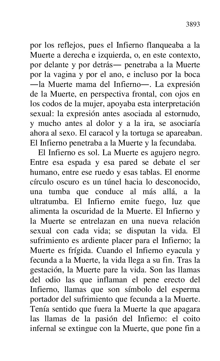 
por los reflejos, pues el Infierno flanqueaba a la 
Muerte a derecha e izquierda, o, en este contexto, 
por delante y por detrás. penetraba a la Muerte 
por la vagina y por el ano, e incluso por la boca 
.la Muerte mama del Infierno.. La expresión 
de la Muerte, en perspectiva frontal, con ojos en 
los codos de la mujer, apoyaba esta interpretación 
sexual: la expresión antes asociada al estornudo, 
y mucho antes al dolor y a la ira, se asociaría 
ahora al sexo. El caracol y la tortuga se apareaban. 
El Infierno penetraba a la Muerte y la fecundaba. 

El Infierno es sol. La Muerte es agujero negro. 
Entre esa espada y esa pared se debate el ser 
humano, entre ese ruedo y esas tablas. El enorme 
círculo oscuro es un túnel hacia lo desconocido, 
una tumba que conduce al más allá, a la 
ultratumba. El Infierno emite fuego, luz que 
alimenta la oscuridad de la Muerte. El Infierno y 
la Muerte se entrelazan en una nueva relación 
sexual con cada vida; se disputan la vida. El 
sufrimiento es ardiente placer para el Infierno; la 
Muerte es frígida. Cuando el Infierno eyacula y 
fecunda a la Muerte, la vida llega a su fin. Tras la 
gestación, la Muerte pare la vida. Son las llamas 
del odio las que inflaman el pene erecto del 
Infierno, llamas que son símbolo del esperma 
portador del sufrimiento que fecunda a la Muerte. 
Tenía sentido que fuera la Muerte la que apagara 
las llamas de la pasión del Infierno: el coito 
infernal se extingue con la Muerte, que pone fin a 


