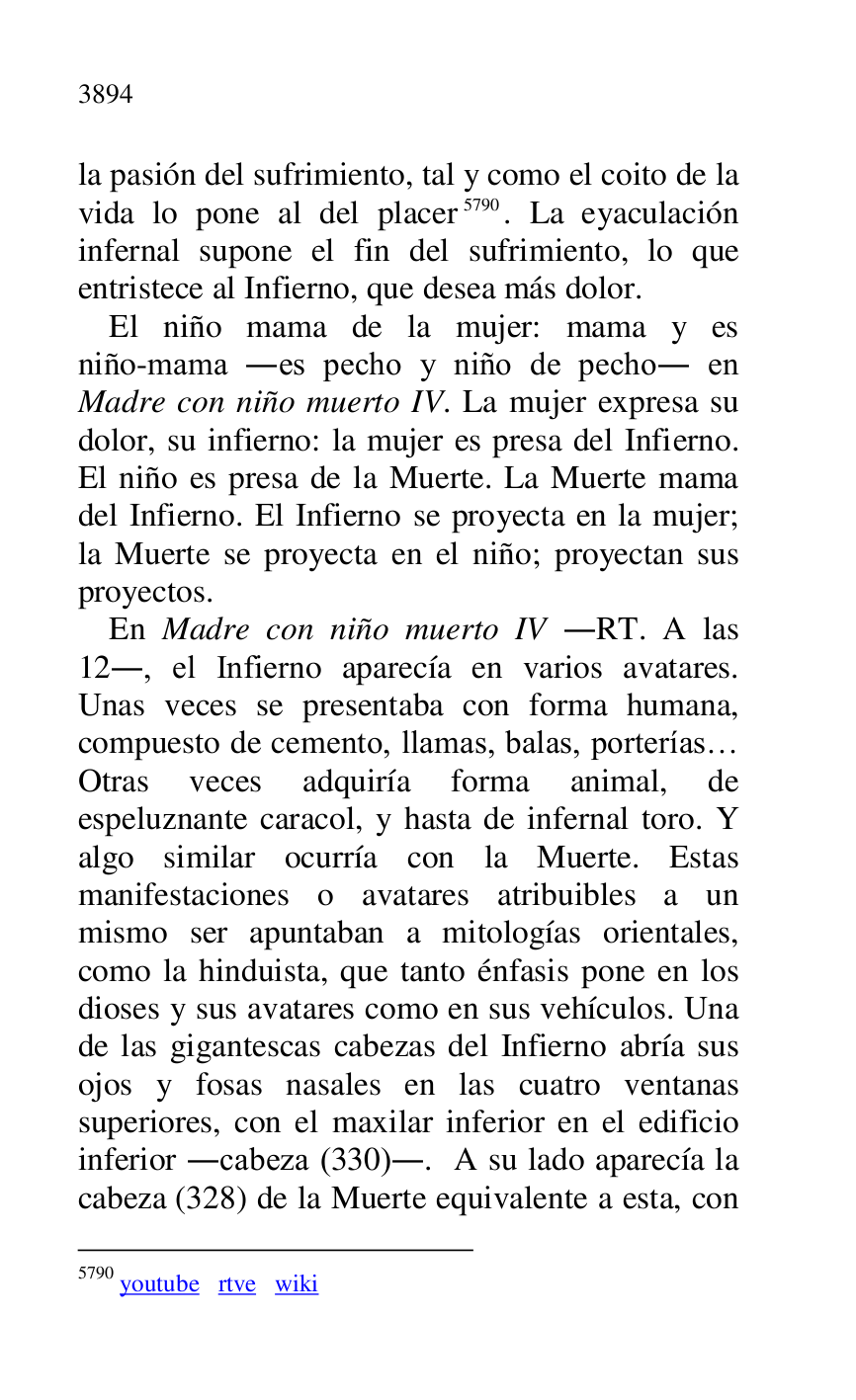 
la pasión del sufrimiento, tal y como el coito de la 
vida lo pone al del placer 5790. La eyaculación 
infernal supone el fin del sufrimiento, lo que 
entristece al Infierno, que desea más dolor. 

5790 youtube rtve wiki 

El niño mama de la mujer: mama y es 
niño-mama .es pecho y niño de pecho. en 
Madre con niño muerto IV. La mujer expresa su 
dolor, su infierno: la mujer es presa del Infierno. 
El niño es presa de la Muerte. La Muerte mama 
del Infierno. El Infierno se proyecta en la mujer; 
la Muerte se proyecta en el niño; proyectan sus 
proyectos. 

En Madre con niño muerto IV .RT. A las 
12., el Infierno aparecía en varios avatares. 
Unas veces se presentaba con forma humana, 
compuesto de cemento, llamas, balas, porterías… 
Otras veces adquiría forma animal, de 
espeluznante caracol, y hasta de infernal toro. Y 
algo similar ocurría con la Muerte. Estas 
manifestaciones o avatares atribuibles a un 
mismo ser apuntaban a mitologías orientales, 
como la hinduista, que tanto énfasis pone en los 
dioses y sus avatares como en sus vehículos. Una 
de las gigantescas cabezas del Infierno abría sus 
ojos y fosas nasales en las cuatro ventanas 
superiores, con el maxilar inferior en el edificio 
inferior .cabeza (330).. A su lado aparecía la 
cabeza (328) de la Muerte equivalente a esta, con 


