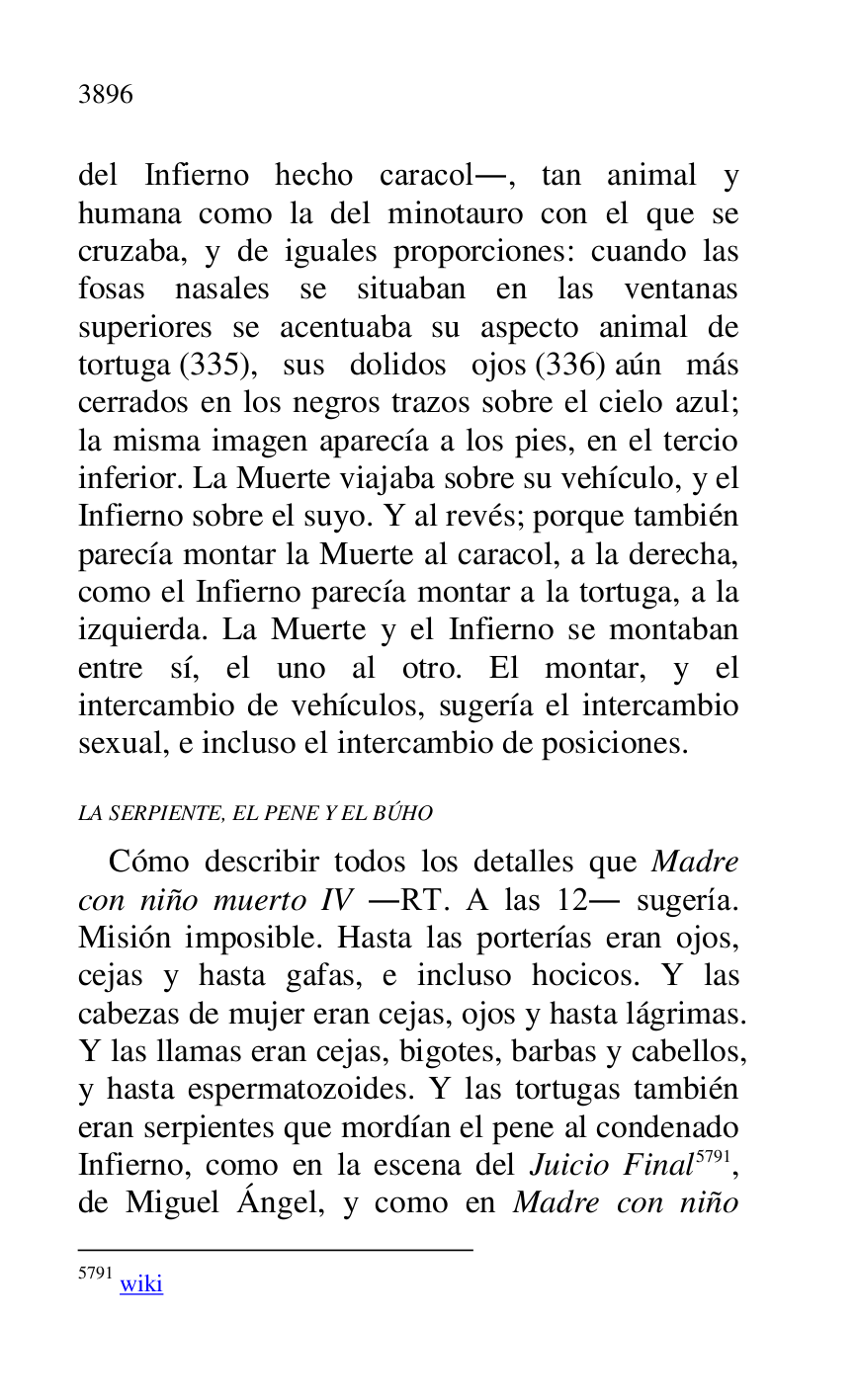 
del Infierno hecho caracol., tan animal y 
humana como la del minotauro con el que se 
cruzaba, y de iguales proporciones: cuando las 
fosas nasales se situaban en las ventanas 
superiores se acentuaba su aspecto animal de 
tortuga (335), sus dolidos ojos (336) aún más 
cerrados en los negros trazos sobre el cielo azul; 
la misma imagen aparecía a los pies, en el tercio 
inferior. La Muerte viajaba sobre su vehículo, y el 
Infierno sobre el suyo. Y al revés; porque también 
parecía montar la Muerte al caracol, a la derecha, 
como el Infierno parecía montar a la tortuga, a la 
izquierda. La Muerte y el Infierno se montaban 
entre sí, el uno al otro. El montar, y el 
intercambio de vehículos, sugería el intercambio 
sexual, e incluso el intercambio de posiciones. 

LA SERPIENTE, EL PENE Y EL BÚHO 

Cómo describir todos los detalles que Madre 
con niño muerto IV .RT. A las 12. sugería. 
Misión imposible. Hasta las porterías eran ojos, 
cejas y hasta gafas, e incluso hocicos. Y las 
cabezas de mujer eran cejas, ojos y hasta lágrimas. 
Y las llamas eran cejas, bigotes, barbas y cabellos, 
y hasta espermatozoides. Y las tortugas también 
eran serpientes que mordían el pene al condenado 
Infierno, como en la escena del Juicio Final 5791, 
de Miguel Ángel, y como en Madre con niño 

5791 wiki 



