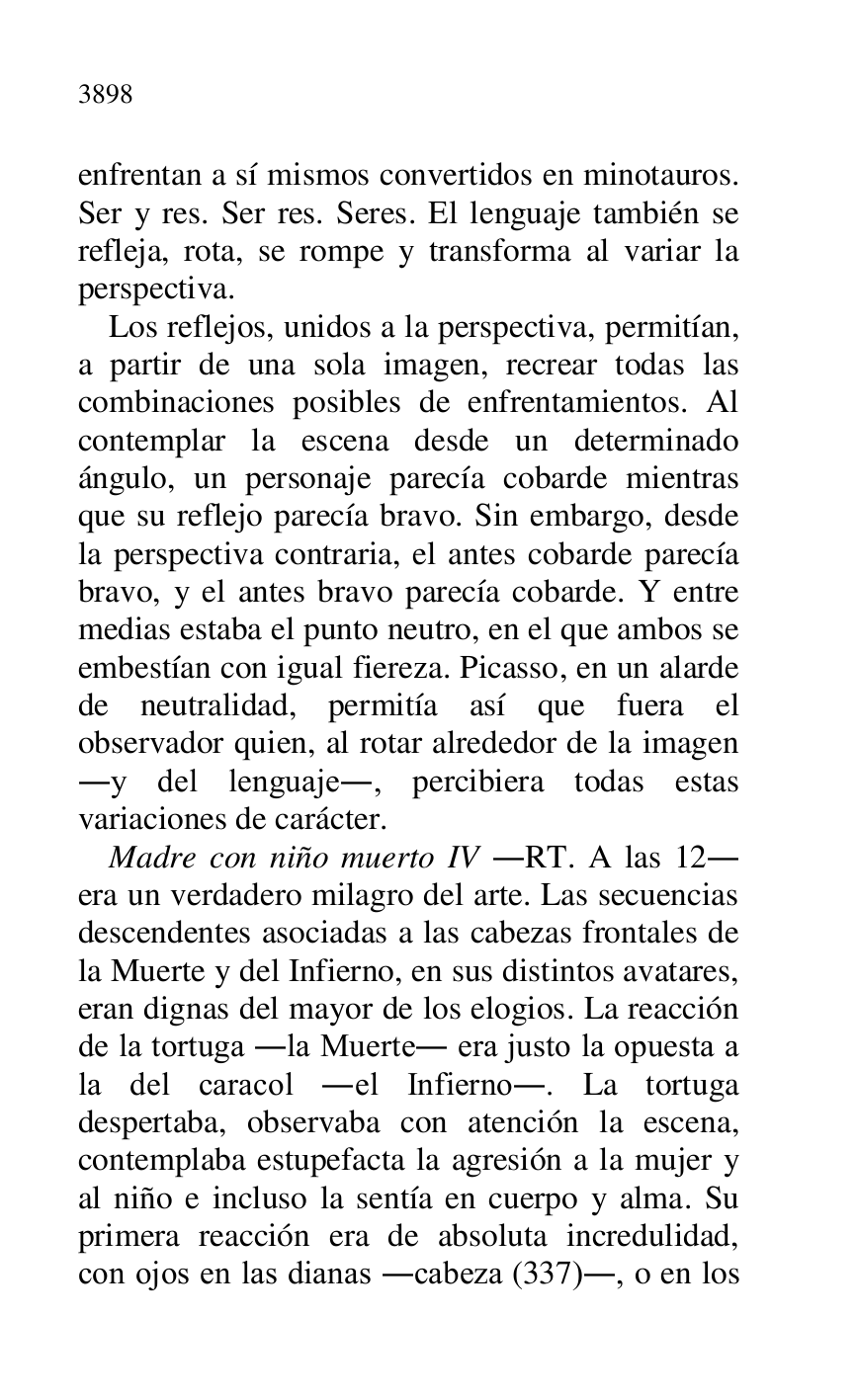 
enfrentan a sí mismos convertidos en minotauros. 
Ser y res. Ser res. Seres. El lenguaje también se 
refleja, rota, se rompe y transforma al variar la 
perspectiva. 

Los reflejos, unidos a la perspectiva, permitían, 
a partir de una sola imagen, recrear todas las 
combinaciones posibles de enfrentamientos. Al 
contemplar la escena desde un determinado 
ángulo, un personaje parecía cobarde mientras 
que su reflejo parecía bravo. Sin embargo, desde 
la perspectiva contraria, el antes cobarde parecía 
bravo, y el antes bravo parecía cobarde. Y entre 
medias estaba el punto neutro, en el que ambos se 
embestían con igual fiereza. Picasso, en un alarde 
de neutralidad, permitía así que fuera el 
observador quien, al rotar alrededor de la imagen 
.y del lenguaje., percibiera todas estas 
variaciones de carácter. 

Madre con niño muerto IV .RT. A las 12. 
era un verdadero milagro del arte. Las secuencias 
descendentes asociadas a las cabezas frontales de 
la Muerte y del Infierno, en sus distintos avatares, 
eran dignas del mayor de los elogios. La reacción 
de la tortuga .la Muerte. era justo la opuesta a 
la del caracol .el Infierno.. La tortuga 
despertaba, observaba con atención la escena, 
contemplaba estupefacta la agresión a la mujer y 
al niño e incluso la sentía en cuerpo y alma. Su 
primera reacción era de absoluta incredulidad, 
con ojos en las dianas .cabeza (337)., o en los 


