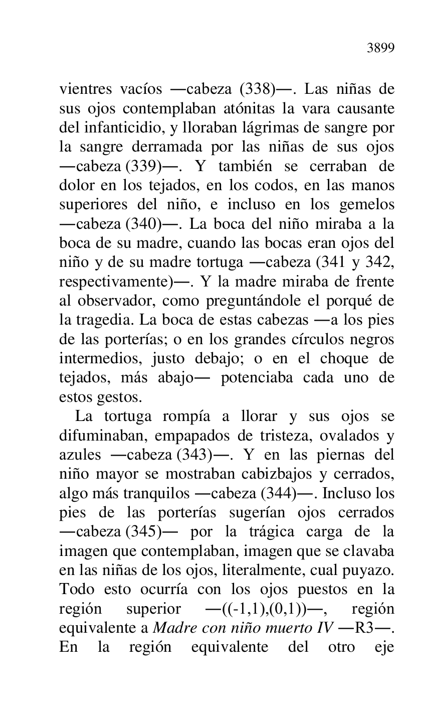 
vientres vacíos .cabeza (338).. Las niñas de 
sus ojos contemplaban atónitas la vara causante 
del infanticidio, y lloraban lágrimas de sangre por 
la sangre derramada por las niñas de sus ojos 
.cabeza (339).. Y también se cerraban de 
dolor en los tejados, en los codos, en las manos 
superiores del niño, e incluso en los gemelos 
.cabeza (340).. La boca del niño miraba a la 
boca de su madre, cuando las bocas eran ojos del 
niño y de su madre tortuga .cabeza (341 y 342, 
respectivamente).. Y la madre miraba de frente 
al observador, como preguntándole el porqué de 
la tragedia. La boca de estas cabezas .a los pies 
de las porterías; o en los grandes círculos negros 
intermedios, justo debajo; o en el choque de 
tejados, más abajo. potenciaba cada uno de 
estos gestos. 

La tortuga rompía a llorar y sus ojos se 
difuminaban, empapados de tristeza, ovalados y 
azules .cabeza (343).. Y en las piernas del 
niño mayor se mostraban cabizbajos y cerrados, 
algo más tranquilos .cabeza (344).. Incluso los 
pies de las porterías sugerían ojos cerrados 
.cabeza (345). por la trágica carga de la 
imagen que contemplaban, imagen que se clavaba 
en las niñas de los ojos, literalmente, cual puyazo. 
Todo esto ocurría con los ojos puestos en la 
región superior .((-1,1),(0,1))., región 
equivalente a Madre con niño muerto IV .R3.. 
En la región equivalente del otro eje 


