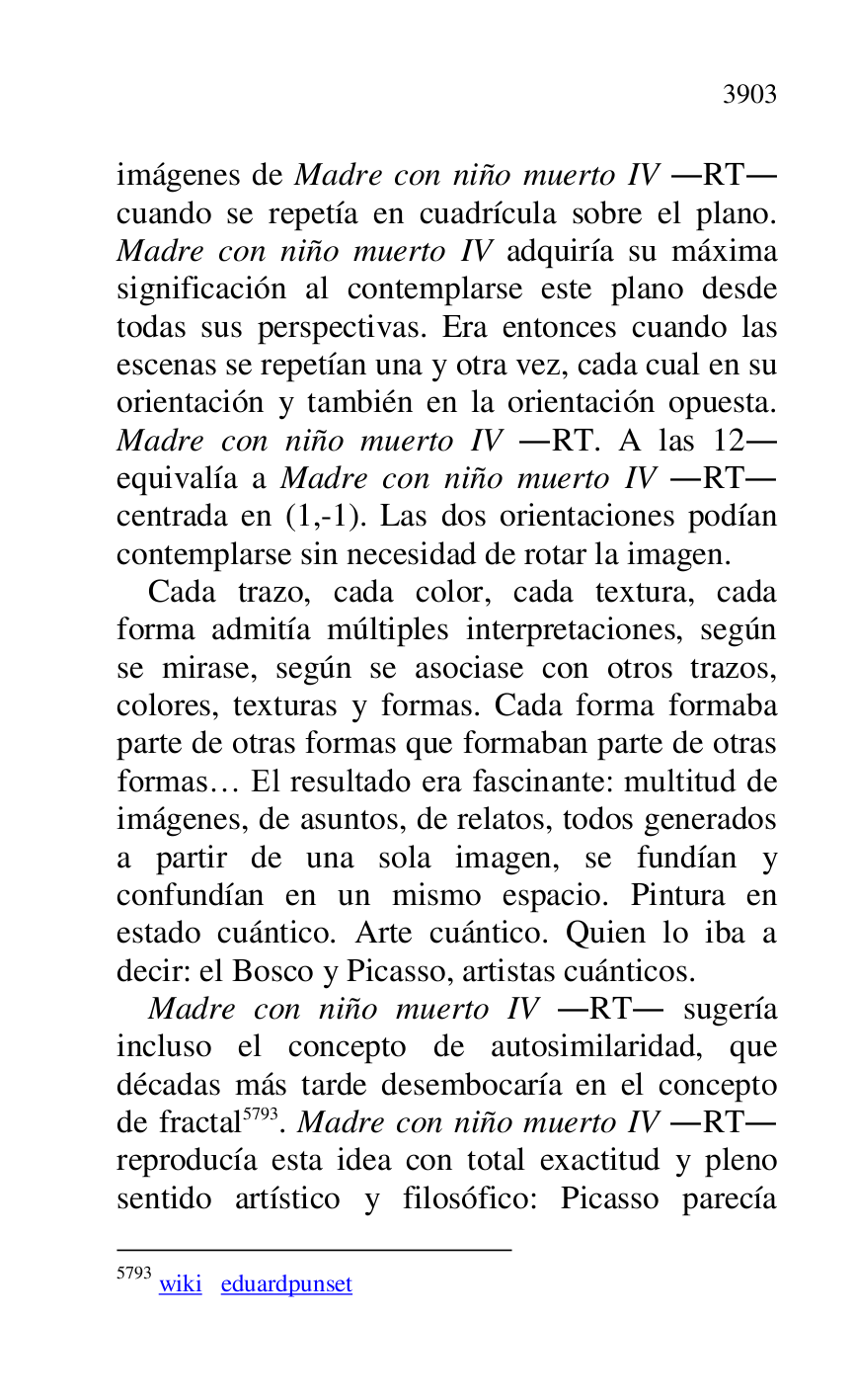 
imágenes de Madre con niño muerto IV .RT. 
cuando se repetía en cuadrícula sobre el plano. 
Madre con niño muerto IV adquiría su máxima 
significación al contemplarse este plano desde 
todas sus perspectivas. Era entonces cuando las 
escenas se repetían una y otra vez, cada cual en su 
orientación y también en la orientación opuesta. 
Madre con niño muerto IV .RT. A las 12. 
equivalía a Madre con niño muerto IV .RT. 
centrada en (1,-1). Las dos orientaciones podían 
contemplarse sin necesidad de rotar la imagen. 

Cada trazo, cada color, cada textura, cada 
forma admitía múltiples interpretaciones, según 
se mirase, según se asociase con otros trazos, 
colores, texturas y formas. Cada forma formaba 
parte de otras formas que formaban parte de otras 
formas… El resultado era fascinante: multitud de 
imágenes, de asuntos, de relatos, todos generados 
a partir de una sola imagen, se fundían y 
confundían en un mismo espacio. Pintura en 
estado cuántico. Arte cuántico. Quien lo iba a 
decir: el Bosco y Picasso, artistas cuánticos. 

Madre con niño muerto IV .RT. sugería 
incluso el concepto de autosimilaridad, que 
décadas más tarde desembocaría en el concepto 
de fractal 5793. Madre con niño muerto IV .RT. 
reproducía esta idea con total exactitud y pleno 
sentido artístico y filosófico: Picasso parecía 

5793 wiki eduardpunset 


