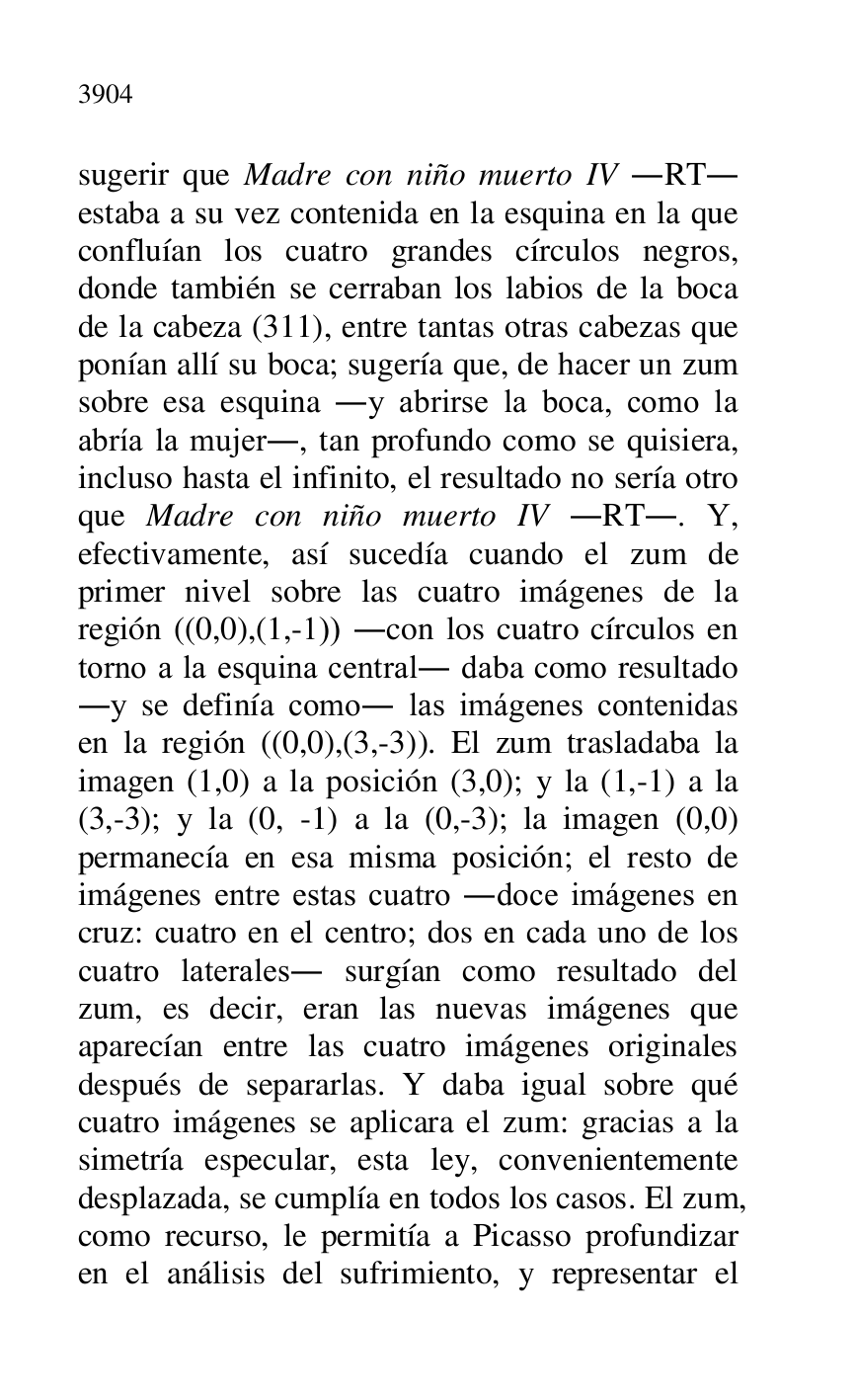 
sugerir que Madre con niño muerto IV .RT. 
estaba a su vez contenida en la esquina en la que 
confluían los cuatro grandes círculos negros, 
donde también se cerraban los labios de la boca 
de la cabeza (311), entre tantas otras cabezas que 
ponían allí su boca; sugería que, de hacer un zum 
sobre esa esquina .y abrirse la boca, como la 
abría la mujer., tan profundo como se quisiera, 
incluso hasta el infinito, el resultado no sería otro 
que Madre con niño muerto IV .RT.. Y, 
efectivamente, así sucedía cuando el zum de 
primer nivel sobre las cuatro imágenes de la 
región ((0,0),(1,-1)) .con los cuatro círculos en 
torno a la esquina central. daba como resultado 
.y se definía como. las imágenes contenidas 
en la región ((0,0),(3,-3)). El zum trasladaba la 
imagen (1,0) a la posición (3,0); y la (1,-1) a la 
(3,-3); y la (0, -1) a la (0,-3); la imagen (0,0) 
permanecía en esa misma posición; el resto de 
imágenes entre estas cuatro .doce imágenes en 
cruz: cuatro en el centro; dos en cada uno de los 
cuatro laterales. surgían como resultado del 
zum, es decir, eran las nuevas imágenes que 
aparecían entre las cuatro imágenes originales 
después de separarlas. Y daba igual sobre qué 
cuatro imágenes se aplicara el zum: gracias a la 
simetría especular, esta ley, convenientemente 
desplazada, se cumplía en todos los casos. El zum, 
como recurso, le permitía a Picasso profundizar 
en el análisis del sufrimiento, y representar el 


