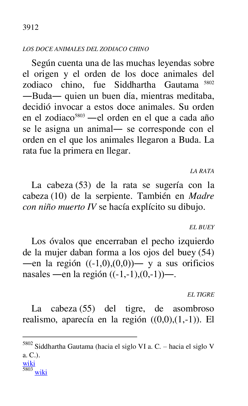 
LOS DOCE ANIMALES DEL ZODIACO CHINO 

Según cuenta una de las muchas leyendas sobre 
el origen y el orden de los doce animales del 
zodiaco chino, fue Siddhartha Gautama 5802 
.Buda. quien un buen día, mientras meditaba, 
decidió invocar a estos doce animales. Su orden 
en el zodiaco 5803 .el orden en el que a cada año 
se le asigna un animal. se corresponde con el 
orden en el que los animales llegaron a Buda. La 
rata fue la primera en llegar. 

5802 Siddhartha Gautama (hacia el siglo VI a. C. R hacia el siglo V 
a. C.). 

wiki 

5803 wiki 

LA RATA 

La cabeza (53) de la rata se sugería con la 
cabeza (10) de la serpiente. También en Madre 
con niño muerto IV se hacía explícito su dibujo. 

EL BUEY 

Los óvalos que encerraban el pecho izquierdo 
de la mujer daban forma a los ojos del buey (54) 
.en la región ((-1,0),(0,0)). y a sus orificios 
nasales .en la región ((-1,-1),(0,-1)).. 

EL TIGRE 

La cabeza (55) del tigre, de asombroso 
realismo, aparecía en la región ((0,0),(1,-1)). El 


