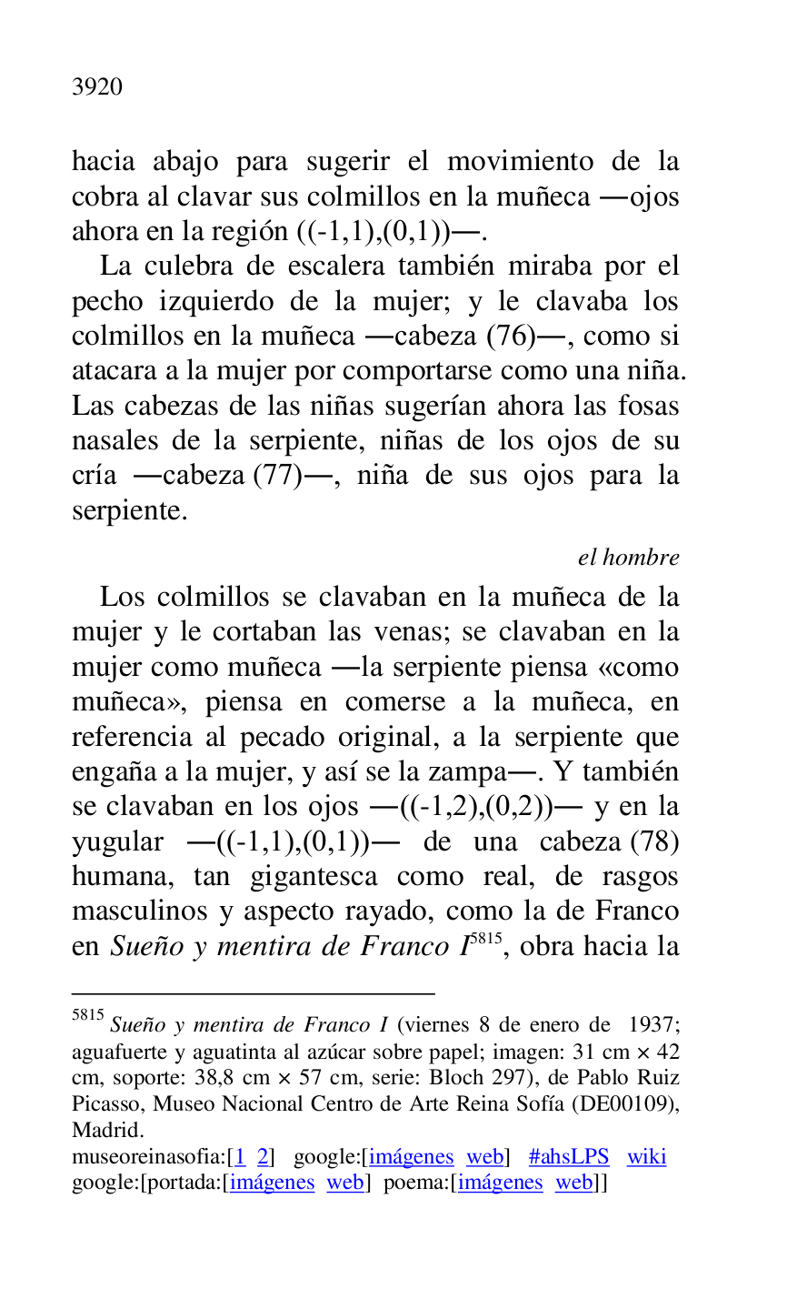 
hacia abajo para sugerir el movimiento de la 
cobra al clavar sus colmillos en la muñeca .ojos 
ahora en la región ((-1,1),(0,1)).. 

La culebra de escalera también miraba por el 
pecho izquierdo de la mujer; y le clavaba los 
colmillos en la muñeca .cabeza (76)., como si 
atacara a la mujer por comportarse como una niña. 
Las cabezas de las niñas sugerían ahora las fosas 
nasales de la serpiente, niñas de los ojos de su 
cría .cabeza (77)., niña de sus ojos para la 
serpiente. 

el hombre 

Los colmillos se clavaban en la muñeca de la 
mujer y le cortaban las venas; se clavaban en la 
mujer como muñeca .la serpiente piensa «como 
muñeca», piensa en comerse a la muñeca, en 
referencia al pecado original, a la serpiente que 
engaña a la mujer, y así se la zampa.. Y también 
se clavaban en los ojos .((-1,2),(0,2)). y en la 
yugular .((-1,1),(0,1)). de una cabeza (78) 
humana, tan gigantesca como real, de rasgos 
masculinos y aspecto rayado, como la de Franco 
en Sueño y mentira de Franco I 5815, obra hacia la 

5815 Sueño y mentira de Franco I (viernes 8 de enero de 1937; 
aguafuerte y aguatinta al azúcar sobre papel; imagen: 31 cm × 42 
cm, soporte: 38,8 cm × 57 cm, serie: Bloch 297), de Pablo Ruiz 
Picasso, Museo Nacional Centro de Arte Reina Sofía (DE00109), Madrid. 

museoreinasofia:[1 2] google:[imágenes web] #ahsLPS wiki 

google:[portada:[imágenes web] poema:[imágenes web]] 


