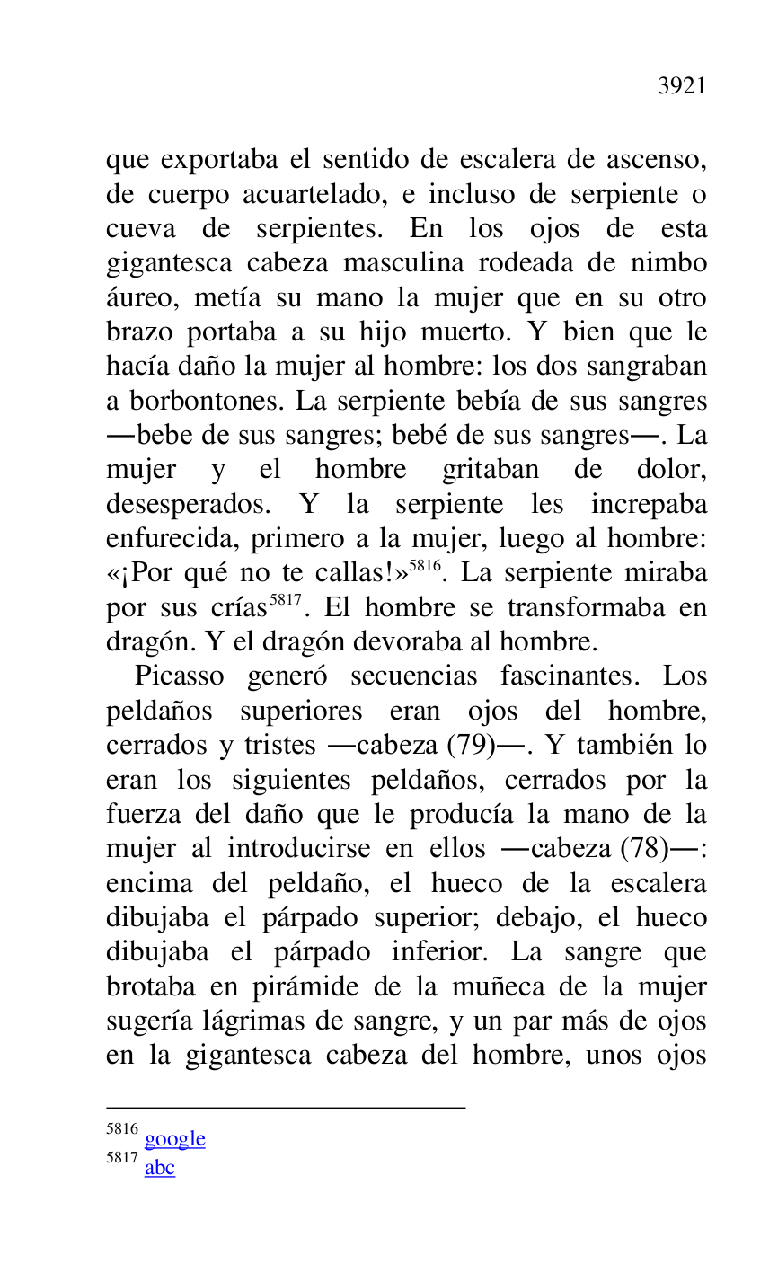 
que exportaba el sentido de escalera de ascenso, 
de cuerpo acuartelado, e incluso de serpiente o 
cueva de serpientes. En los ojos de esta 
gigantesca cabeza masculina rodeada de nimbo 
áureo, metía su mano la mujer que en su otro 
brazo portaba a su hijo muerto. Y bien que le 
hacía daño la mujer al hombre: los dos sangraban 
a borbontones. La serpiente bebía de sus sangres 
.bebe de sus sangres; bebé de sus sangres.. La 
mujer y el hombre gritaban de dolor, 
desesperados. Y la serpiente les increpaba 
enfurecida, primero a la mujer, luego al hombre: 
«¡Por qué no te callas!» 5816. La serpiente miraba 
por sus crías 5817. El hombre se transformaba en 
dragón. Y el dragón devoraba al hombre. 

5816 google 

5817 abc 

Picasso generó secuencias fascinantes. Los 
peldaños superiores eran ojos del hombre, 
cerrados y tristes .cabeza (79).. Y también lo 
eran los siguientes peldaños, cerrados por la 
fuerza del daño que le producía la mano de la 
mujer al introducirse en ellos .cabeza (78).: 
encima del peldaño, el hueco de la escalera 
dibujaba el párpado superior; debajo, el hueco 
dibujaba el párpado inferior. La sangre que 
brotaba en pirámide de la muñeca de la mujer 
sugería lágrimas de sangre, y un par más de ojos 
en la gigantesca cabeza del hombre, unos ojos 


