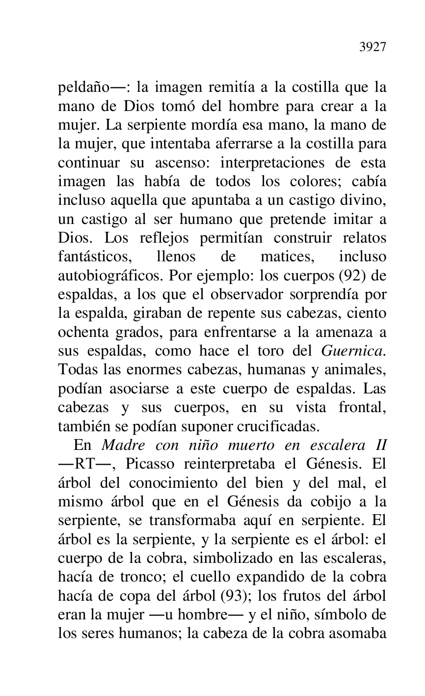 
peldaño.: la imagen remitía a la costilla que la 
mano de Dios tomó del hombre para crear a la 
mujer. La serpiente mordía esa mano, la mano de 
la mujer, que intentaba aferrarse a la costilla para 
continuar su ascenso: interpretaciones de esta 
imagen las había de todos los colores; cabía 
incluso aquella que apuntaba a un castigo divino, 
un castigo al ser humano que pretende imitar a 
Dios. Los reflejos permitían construir relatos 
fantásticos, llenos de matices, incluso 
autobiográficos. Por ejemplo: los cuerpos (92) de 
espaldas, a los que el observador sorprendía por 
la espalda, giraban de repente sus cabezas, ciento 
ochenta grados, para enfrentarse a la amenaza a 
sus espaldas, como hace el toro del Guernica. 
Todas las enormes cabezas, humanas y animales, 
podían asociarse a este cuerpo de espaldas. Las 
cabezas y sus cuerpos, en su vista frontal, 
también se podían suponer crucificadas. 

En Madre con niño muerto en escalera II 
.RT., Picasso reinterpretaba el Génesis. El 
árbol del conocimiento del bien y del mal, el 
mismo árbol que en el Génesis da cobijo a la 
serpiente, se transformaba aquí en serpiente. El 
árbol es la serpiente, y la serpiente es el árbol: el 
cuerpo de la cobra, simbolizado en las escaleras, 
hacía de tronco; el cuello expandido de la cobra 
hacía de copa del árbol (93); los frutos del árbol 
eran la mujer .u hombre. y el niño, símbolo de 
los seres humanos; la cabeza de la cobra asomaba 


