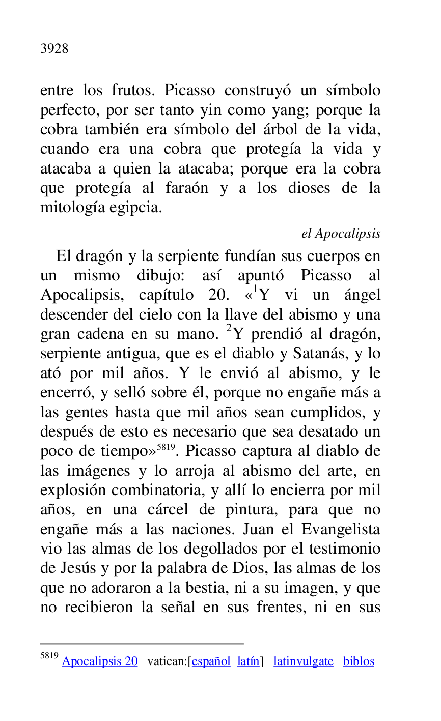 
entre los frutos. Picasso construyó un símbolo 
perfecto, por ser tanto yin como yang; porque la 
cobra también era símbolo del árbol de la vida, 
cuando era una cobra que protegía la vida y 
atacaba a quien la atacaba; porque era la cobra 
que protegía al faraón y a los dioses de la 
mitología egipcia. 

el Apocalipsis 

El dragón y la serpiente fundían sus cuerpos en 
un mismo dibujo: así apuntó Picasso al 
Apocalipsis, capítulo 20. «1Y vi un ángel descender del cielo con la llave del abismo y una 
gran cadena en su mano. 2Y prendió al dragón, 
serpiente antigua, que es el diablo y Satanás, y lo 
ató por mil años. Y le envió al abismo, y le 
encerró, y selló sobre él, porque no engañe más a 
las gentes hasta que mil años sean cumplidos, y 
después de esto es necesario que sea desatado un 
poco de tiempo» 5819. Picasso captura al diablo de 
las imágenes y lo arroja al abismo del arte, en 
explosión combinatoria, y allí lo encierra por mil 
años, en una cárcel de pintura, para que no 
engañe más a las naciones. Juan el Evangelista 
vio las almas de los degollados por el testimonio 
de Jesús y por la palabra de Dios, las almas de los 
que no adoraron a la bestia, ni a su imagen, y que 
no recibieron la señal en sus frentes, ni en sus 

5819 Apocalipsis 20 vatican:[español latín] latinvulgate biblos 


