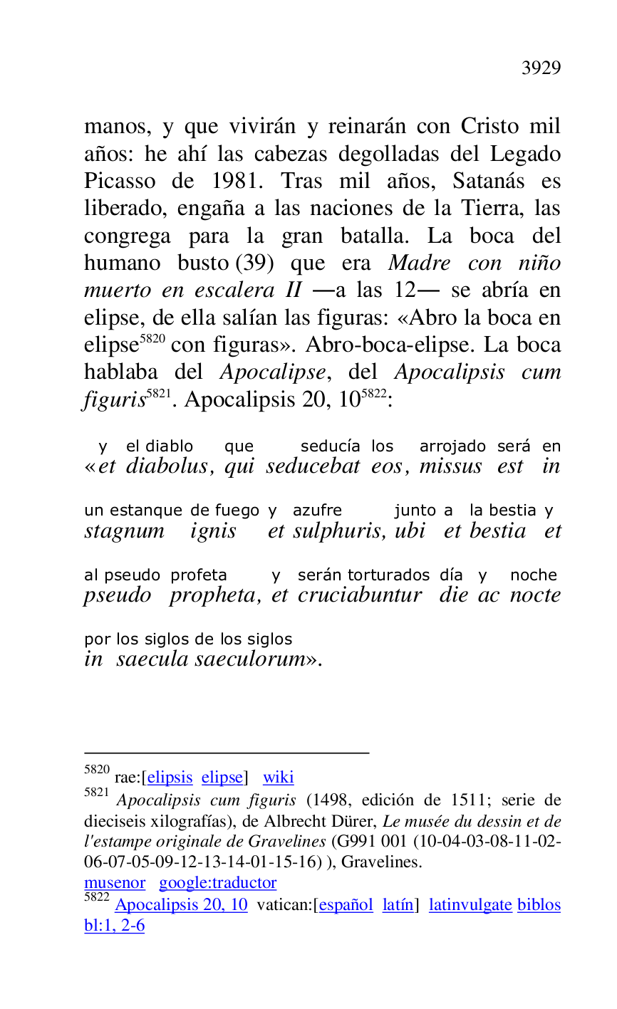 
manos, y que vivirán y reinarán con Cristo mil 
años: he ahí las cabezas degolladas del Legado 
Picasso de 1981. Tras mil años, Satanás es 
liberado, engaña a las naciones de la Tierra, las 
congrega para la gran batalla. La boca del 
humano busto (39) que era Madre con niño 
muerto en escalera II .a las 12. se abría en 
elipse, de ella salían las figuras: «Abro la boca en 
elipse 5820 con figuras». Abro-boca-elipse. La boca 
hablaba del Apocalipse, del Apocalipsis cum 
figuris 5821. Apocalipsis 20, 105822: 

5820 rae:[elipsis elipse] wiki 

5821 Apocalipsis cum figuris (1498, edición de 1511; serie de 
dieciseis xilografías), de Albrecht Dürer, Le musée du dessin et de 
l'estampe originale de Gravelines (G991 001 (10-04-03-08-11-02-06-07-05-09-12-13-14-01-15-16) ), Gravelines. 

musenor google:traductor 

5822 Apocalipsis 20, 10 vatican:[español latín] latinvulgate biblos 

bl:1, 2-6 

«ety 
diabolusel diablo, quique 
seducebatseducía 
eoslos, missusarrojado 
estserá 
inen 
stagnumun estanque 
ignisde fuego 
ety 
sulphurisazufre, ubijunto 
eta 
bestiala bestia 
ety 
pseudoal pseudo 
prophetaprofeta, ety 
cruciabunturserán torturados 
diedía 
acy 
noctenoche 
inpor 
saeculalos siglos 
saeculorumde los siglos
». 


