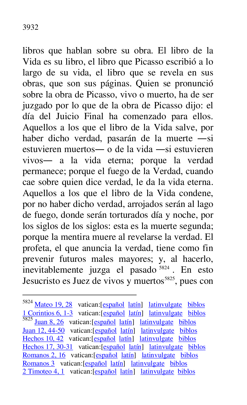
libros que hablan sobre su obra. El libro de la 
Vida es su libro, el libro que Picasso escribió a lo 
largo de su vida, el libro que se revela en sus 
obras, que son sus páginas. Quien se pronunció 
sobre la obra de Picasso, vivo o muerto, ha de ser 
juzgado por lo que de la obra de Picasso dijo: el 
día del Juicio Final ha comenzado para ellos. 
Aquellos a los que el libro de la Vida salve, por 
haber dicho verdad, pasarán de la muerte .si 
estuvieren muertos. o de la vida .si estuvieren 
vivos. a la vida eterna; porque la verdad 
permanece; porque el fuego de la Verdad, cuando 
cae sobre quien dice verdad, le da la vida eterna. 
Aquellos a los que el libro de la Vida condene, 
por no haber dicho verdad, arrojados serán al lago 
de fuego, donde serán torturados día y noche, por 
los siglos de los siglos: esta es la muerte segunda; 
porque la mentira muere al revelarse la verdad. El 
profeta, el que anuncia la verdad, tiene como fin 
prevenir futuros males mayores; y, al hacerlo, 
inevitablemente juzga el pasado 5824. En esto 
Jesucristo es Juez de vivos y muertos 5825, pues con 

5824 Mateo 19, 28 vatican:[español latín] latinvulgate biblos 

1 Corintios 6, 1-3 vatican:[español latín] latinvulgate biblos 

5825 Juan 8, 26 vatican:[español latín] latinvulgate biblos 

Juan 12, 44-50 vatican:[español latín] latinvulgate biblos 

Hechos 10, 42 vatican:[español latín] latinvulgate biblos 

Hechos 17, 30-31 vatican:[español latín] latinvulgate biblos 

Romanos 2, 16 vatican:[español latín] latinvulgate biblos 

Romanos 3 vatican:[español latín] latinvulgate biblos 

2 Timoteo 4, 1 vatican:[español latín] latinvulgate biblos 


